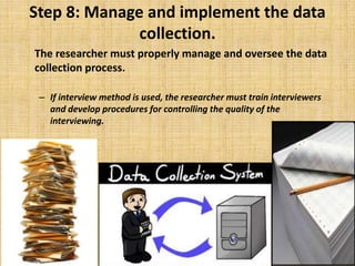 Step 8: Manage and implement the data
collection.
The researcher must properly manage and oversee the data
collection process.
– If interview method is used, the researcher must train interviewers
and develop procedures for controlling the quality of the
interviewing.
 