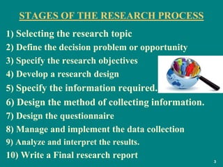 3
STAGES OF THE RESEARCH PROCESS
1) Selecting the research topic
2) Define the decision problem or opportunity
3) Specify the research objectives
4) Develop a research design
5) Specify the information required.
6) Design the method of collecting information.
7) Design the questionnaire
8) Manage and implement the data collection
9) Analyze and interpret the results.
10) Write a Final research report
 