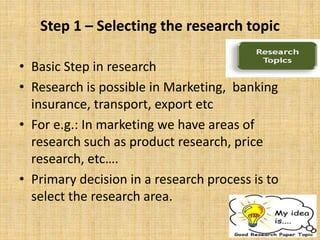 Step 1 – Selecting the research topic
• Basic Step in research
• Research is possible in Marketing, banking
insurance, transport, export etc
• For e.g.: In marketing we have areas of
research such as product research, price
research, etc….
• Primary decision in a research process is to
select the research area.
 