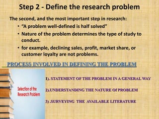 Step 2 - Define the research problem
The second, and the most important step in research:
• “A problem well-defined is half solved”
• Nature of the problem determines the type of study to
conduct.
• for example, declining sales, profit, market share, or
customer loyalty are not problems.
PROCESS INVOLVED IN DEFINING THE PROBLEM
• 1). STATEMENT OF THE PROBLEM IN A GENERAL WAY
• .
• 2).UNDERSTANDING THE NATURE Of PROBLEM
• 3) .SURVEYING THE AVAILABLE LITERATURE
 