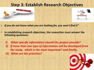 Step 3: Establish Research Objectives
• If you do not know what you are looking for, you won’t find it”
• In establishing research objectives, the researcher must answer the
following questions:
i) What specific information should the project provide?
ii) If more than one type of information will be developed from
the study, which is the most important? and finally,
iii) What are the priorities?
 