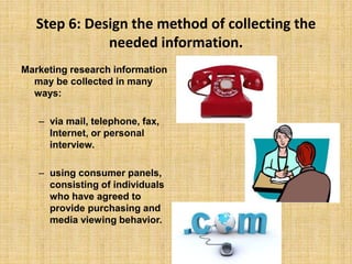 Step 6: Design the method of collecting the
needed information.
Marketing research information
may be collected in many
ways:
– via mail, telephone, fax,
Internet, or personal
interview.
– using consumer panels,
consisting of individuals
who have agreed to
provide purchasing and
media viewing behavior.
 