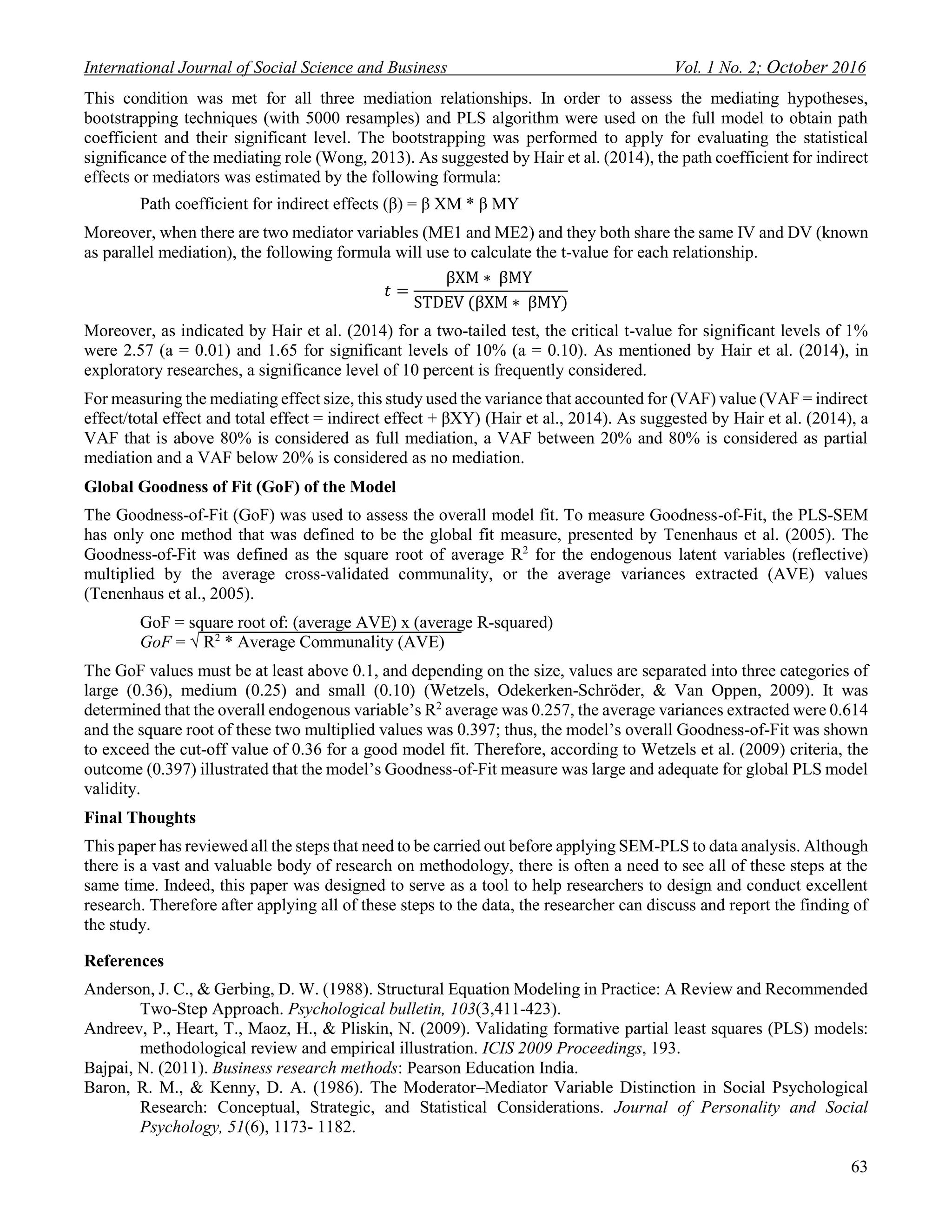 International Journal of Social Science and Business Vol. 1 No. 2; October 2016
63
This condition was met for all three mediation relationships. In order to assess the mediating hypotheses,
bootstrapping techniques (with 5000 resamples) and PLS algorithm were used on the full model to obtain path
coefficient and their significant level. The bootstrapping was performed to apply for evaluating the statistical
significance of the mediating role (Wong, 2013). As suggested by Hair et al. (2014), the path coefficient for indirect
effects or mediators was estimated by the following formula:
Path coefficient for indirect effects (β) = β XM * β MY
Moreover, when there are two mediator variables (ME1 and ME2) and they both share the same IV and DV (known
as parallel mediation), the following formula will use to calculate the t-value for each relationship.
𝑡 =
βXM ∗ βMY
STDEV (βXM ∗ βMY)
Moreover, as indicated by Hair et al. (2014) for a two-tailed test, the critical t-value for significant levels of 1%
were 2.57 (a = 0.01) and 1.65 for significant levels of 10% (a = 0.10). As mentioned by Hair et al. (2014), in
exploratory researches, a significance level of 10 percent is frequently considered.
For measuring the mediating effect size, this study used the variance that accounted for (VAF) value (VAF = indirect
effect/total effect and total effect = indirect effect + βXY) (Hair et al., 2014). As suggested by Hair et al. (2014), a
VAF that is above 80% is considered as full mediation, a VAF between 20% and 80% is considered as partial
mediation and a VAF below 20% is considered as no mediation.
Global Goodness of Fit (GoF) of the Model
The Goodness-of-Fit (GoF) was used to assess the overall model fit. To measure Goodness-of-Fit, the PLS-SEM
has only one method that was defined to be the global fit measure, presented by Tenenhaus et al. (2005). The
Goodness-of-Fit was defined as the square root of average R2
for the endogenous latent variables (reflective)
multiplied by the average cross-validated communality, or the average variances extracted (AVE) values
(Tenenhaus et al., 2005).
GoF = square root of: (average AVE) x (average R-squared)
GoF = √ R2
* Average Communality (AVE)
The GoF values must be at least above 0.1, and depending on the size, values are separated into three categories of
large (0.36), medium (0.25) and small (0.10) (Wetzels, Odekerken-Schröder, & Van Oppen, 2009). It was
determined that the overall endogenous variable’s R2
average was 0.257, the average variances extracted were 0.614
and the square root of these two multiplied values was 0.397; thus, the model’s overall Goodness-of-Fit was shown
to exceed the cut-off value of 0.36 for a good model fit. Therefore, according to Wetzels et al. (2009) criteria, the
outcome (0.397) illustrated that the model’s Goodness-of-Fit measure was large and adequate for global PLS model
validity.
Final Thoughts
This paper has reviewed all the steps that need to be carried out before applying SEM-PLS to data analysis. Although
there is a vast and valuable body of research on methodology, there is often a need to see all of these steps at the
same time. Indeed, this paper was designed to serve as a tool to help researchers to design and conduct excellent
research. Therefore after applying all of these steps to the data, the researcher can discuss and report the finding of
the study.
References
Anderson, J. C., & Gerbing, D. W. (1988). Structural Equation Modeling in Practice: A Review and Recommended
Two-Step Approach. Psychological bulletin, 103(3,411-423).
Andreev, P., Heart, T., Maoz, H., & Pliskin, N. (2009). Validating formative partial least squares (PLS) models:
methodological review and empirical illustration. ICIS 2009 Proceedings, 193.
Bajpai, N. (2011). Business research methods: Pearson Education India.
Baron, R. M., & Kenny, D. A. (1986). The Moderator–Mediator Variable Distinction in Social Psychological
Research: Conceptual, Strategic, and Statistical Considerations. Journal of Personality and Social
Psychology, 51(6), 1173- 1182.
 