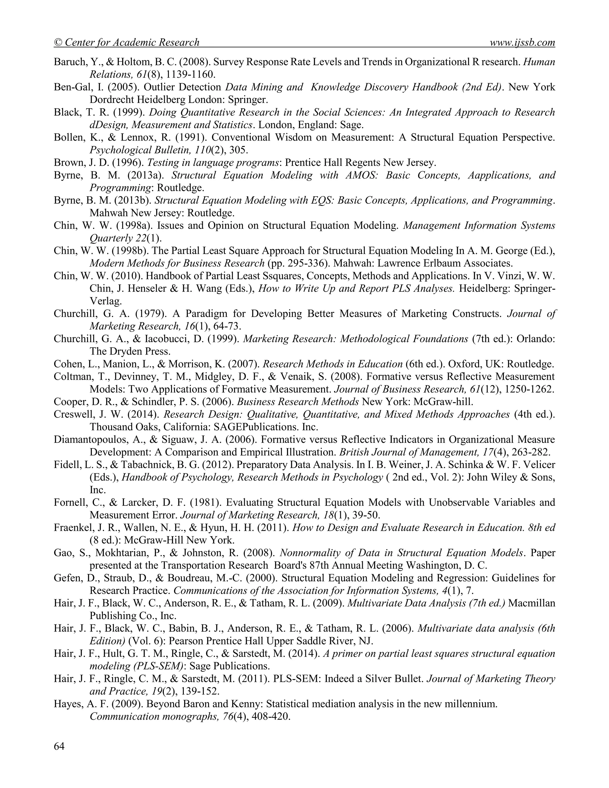 © Center for Academic Research www.ijssb.com
64
Baruch, Y., & Holtom, B. C. (2008). Survey Response Rate Levels and Trends in Organizational R research. Human
Relations, 61(8), 1139-1160.
Ben-Gal, I. (2005). Outlier Detection Data Mining and Knowledge Discovery Handbook (2nd Ed). New York
Dordrecht Heidelberg London: Springer.
Black, T. R. (1999). Doing Quantitative Research in the Social Sciences: An Integrated Approach to Research
dDesign, Measurement and Statistics. London, England: Sage.
Bollen, K., & Lennox, R. (1991). Conventional Wisdom on Measurement: A Structural Equation Perspective.
Psychological Bulletin, 110(2), 305.
Brown, J. D. (1996). Testing in language programs: Prentice Hall Regents New Jersey.
Byrne, B. M. (2013a). Structural Equation Modeling with AMOS: Basic Concepts, Aapplications, and
Programming: Routledge.
Byrne, B. M. (2013b). Structural Equation Modeling with EQS: Basic Concepts, Applications, and Programming.
Mahwah New Jersey: Routledge.
Chin, W. W. (1998a). Issues and Opinion on Structural Equation Modeling. Management Information Systems
Quarterly 22(1).
Chin, W. W. (1998b). The Partial Least Square Approach for Structural Equation Modeling In A. M. George (Ed.),
Modern Methods for Business Research (pp. 295-336). Mahwah: Lawrence Erlbaum Associates.
Chin, W. W. (2010). Handbook of Partial Least Ssquares, Concepts, Methods and Applications. In V. Vinzi, W. W.
Chin, J. Henseler & H. Wang (Eds.), How to Write Up and Report PLS Analyses. Heidelberg: Springer-
Verlag.
Churchill, G. A. (1979). A Paradigm for Developing Better Measures of Marketing Constructs. Journal of
Marketing Research, 16(1), 64-73.
Churchill, G. A., & Iacobucci, D. (1999). Marketing Research: Methodological Foundations (7th ed.): Orlando:
The Dryden Press.
Cohen, L., Manion, L., & Morrison, K. (2007). Research Methods in Education (6th ed.). Oxford, UK: Routledge.
Coltman, T., Devinney, T. M., Midgley, D. F., & Venaik, S. (2008). Formative versus Reflective Measurement
Models: Two Applications of Formative Measurement. Journal of Business Research, 61(12), 1250-1262.
Cooper, D. R., & Schindler, P. S. (2006). Business Research Methods New York: McGraw-hill.
Creswell, J. W. (2014). Research Design: Qualitative, Quantitative, and Mixed Methods Approaches (4th ed.).
Thousand Oaks, California: SAGEPublications. Inc.
Diamantopoulos, A., & Siguaw, J. A. (2006). Formative versus Reflective Indicators in Organizational Measure
Development: A Comparison and Empirical Illustration. British Journal of Management, 17(4), 263-282.
Fidell, L. S., & Tabachnick, B. G. (2012). Preparatory Data Analysis. In I. B. Weiner, J. A. Schinka & W. F. Velicer
(Eds.), Handbook of Psychology, Research Methods in Psychology ( 2nd ed., Vol. 2): John Wiley & Sons,
Inc.
Fornell, C., & Larcker, D. F. (1981). Evaluating Structural Equation Models with Unobservable Variables and
Measurement Error. Journal of Marketing Research, 18(1), 39-50.
Fraenkel, J. R., Wallen, N. E., & Hyun, H. H. (2011). How to Design and Evaluate Research in Education. 8th ed
(8 ed.): McGraw-Hill New York.
Gao, S., Mokhtarian, P., & Johnston, R. (2008). Nonnormality of Data in Structural Equation Models. Paper
presented at the Transportation Research Board's 87th Annual Meeting Washington, D. C.
Gefen, D., Straub, D., & Boudreau, M.-C. (2000). Structural Equation Modeling and Regression: Guidelines for
Research Practice. Communications of the Association for Information Systems, 4(1), 7.
Hair, J. F., Black, W. C., Anderson, R. E., & Tatham, R. L. (2009). Multivariate Data Analysis (7th ed.) Macmillan
Publishing Co., Inc.
Hair, J. F., Black, W. C., Babin, B. J., Anderson, R. E., & Tatham, R. L. (2006). Multivariate data analysis (6th
Edition) (Vol. 6): Pearson Prentice Hall Upper Saddle River, NJ.
Hair, J. F., Hult, G. T. M., Ringle, C., & Sarstedt, M. (2014). A primer on partial least squares structural equation
modeling (PLS-SEM): Sage Publications.
Hair, J. F., Ringle, C. M., & Sarstedt, M. (2011). PLS-SEM: Indeed a Silver Bullet. Journal of Marketing Theory
and Practice, 19(2), 139-152.
Hayes, A. F. (2009). Beyond Baron and Kenny: Statistical mediation analysis in the new millennium.
Communication monographs, 76(4), 408-420.
 