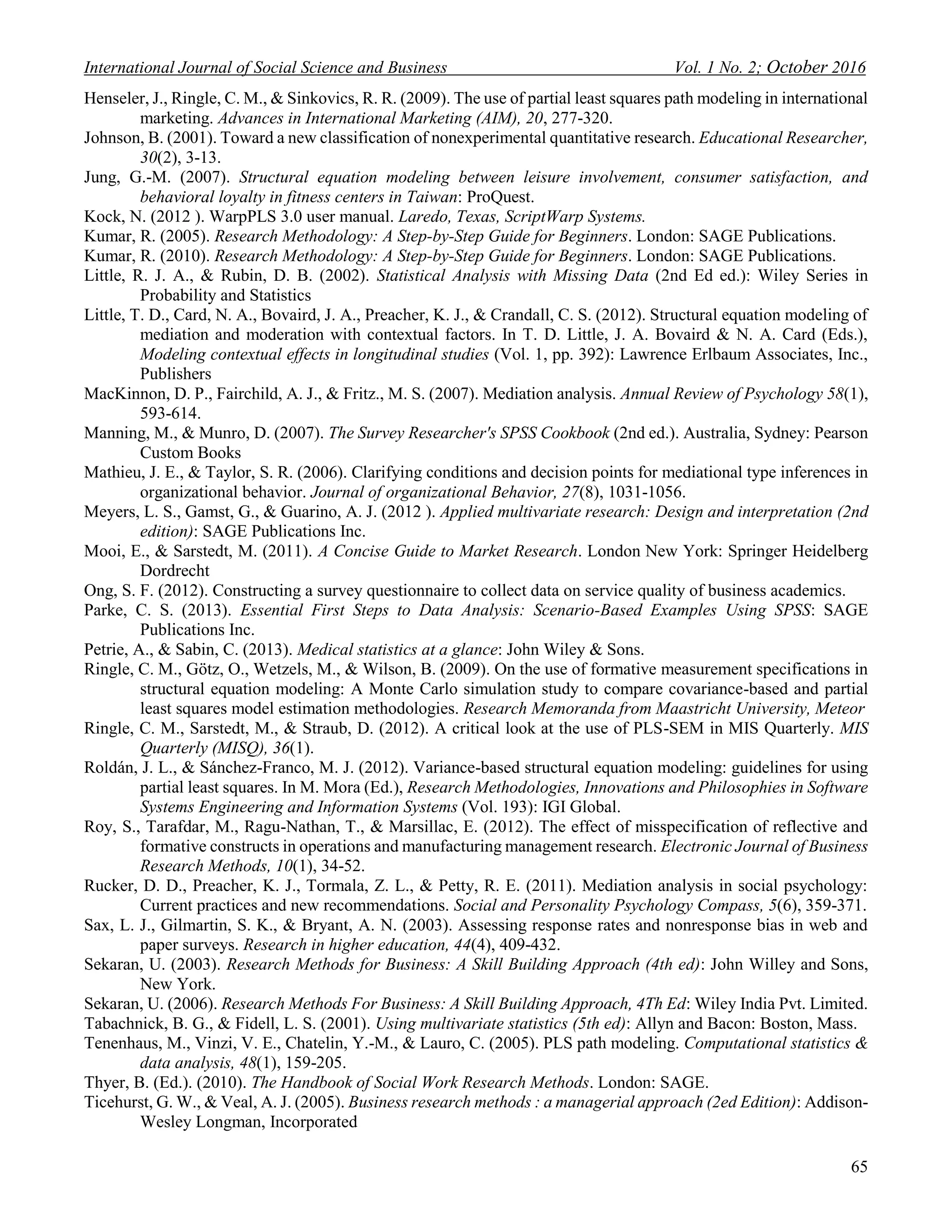 International Journal of Social Science and Business Vol. 1 No. 2; October 2016
65
Henseler, J., Ringle, C. M., & Sinkovics, R. R. (2009). The use of partial least squares path modeling in international
marketing. Advances in International Marketing (AIM), 20, 277-320.
Johnson, B. (2001). Toward a new classification of nonexperimental quantitative research. Educational Researcher,
30(2), 3-13.
Jung, G.-M. (2007). Structural equation modeling between leisure involvement, consumer satisfaction, and
behavioral loyalty in fitness centers in Taiwan: ProQuest.
Kock, N. (2012 ). WarpPLS 3.0 user manual. Laredo, Texas, ScriptWarp Systems.
Kumar, R. (2005). Research Methodology: A Step-by-Step Guide for Beginners. London: SAGE Publications.
Kumar, R. (2010). Research Methodology: A Step-by-Step Guide for Beginners. London: SAGE Publications.
Little, R. J. A., & Rubin, D. B. (2002). Statistical Analysis with Missing Data (2nd Ed ed.): Wiley Series in
Probability and Statistics
Little, T. D., Card, N. A., Bovaird, J. A., Preacher, K. J., & Crandall, C. S. (2012). Structural equation modeling of
mediation and moderation with contextual factors. In T. D. Little, J. A. Bovaird & N. A. Card (Eds.),
Modeling contextual effects in longitudinal studies (Vol. 1, pp. 392): Lawrence Erlbaum Associates, Inc.,
Publishers
MacKinnon, D. P., Fairchild, A. J., & Fritz., M. S. (2007). Mediation analysis. Annual Review of Psychology 58(1),
593-614.
Manning, M., & Munro, D. (2007). The Survey Researcher's SPSS Cookbook (2nd ed.). Australia, Sydney: Pearson
Custom Books
Mathieu, J. E., & Taylor, S. R. (2006). Clarifying conditions and decision points for mediational type inferences in
organizational behavior. Journal of organizational Behavior, 27(8), 1031-1056.
Meyers, L. S., Gamst, G., & Guarino, A. J. (2012 ). Applied multivariate research: Design and interpretation (2nd
edition): SAGE Publications Inc.
Mooi, E., & Sarstedt, M. (2011). A Concise Guide to Market Research. London New York: Springer Heidelberg
Dordrecht
Ong, S. F. (2012). Constructing a survey questionnaire to collect data on service quality of business academics.
Parke, C. S. (2013). Essential First Steps to Data Analysis: Scenario-Based Examples Using SPSS: SAGE
Publications Inc.
Petrie, A., & Sabin, C. (2013). Medical statistics at a glance: John Wiley & Sons.
Ringle, C. M., Götz, O., Wetzels, M., & Wilson, B. (2009). On the use of formative measurement specifications in
structural equation modeling: A Monte Carlo simulation study to compare covariance-based and partial
least squares model estimation methodologies. Research Memoranda from Maastricht University, Meteor
Ringle, C. M., Sarstedt, M., & Straub, D. (2012). A critical look at the use of PLS-SEM in MIS Quarterly. MIS
Quarterly (MISQ), 36(1).
Roldán, J. L., & Sánchez-Franco, M. J. (2012). Variance-based structural equation modeling: guidelines for using
partial least squares. In M. Mora (Ed.), Research Methodologies, Innovations and Philosophies in Software
Systems Engineering and Information Systems (Vol. 193): IGI Global.
Roy, S., Tarafdar, M., Ragu-Nathan, T., & Marsillac, E. (2012). The effect of misspecification of reflective and
formative constructs in operations and manufacturing management research. Electronic Journal of Business
Research Methods, 10(1), 34-52.
Rucker, D. D., Preacher, K. J., Tormala, Z. L., & Petty, R. E. (2011). Mediation analysis in social psychology:
Current practices and new recommendations. Social and Personality Psychology Compass, 5(6), 359-371.
Sax, L. J., Gilmartin, S. K., & Bryant, A. N. (2003). Assessing response rates and nonresponse bias in web and
paper surveys. Research in higher education, 44(4), 409-432.
Sekaran, U. (2003). Research Methods for Business: A Skill Building Approach (4th ed): John Willey and Sons,
New York.
Sekaran, U. (2006). Research Methods For Business: A Skill Building Approach, 4Th Ed: Wiley India Pvt. Limited.
Tabachnick, B. G., & Fidell, L. S. (2001). Using multivariate statistics (5th ed): Allyn and Bacon: Boston, Mass.
Tenenhaus, M., Vinzi, V. E., Chatelin, Y.-M., & Lauro, C. (2005). PLS path modeling. Computational statistics &
data analysis, 48(1), 159-205.
Thyer, B. (Ed.). (2010). The Handbook of Social Work Research Methods. London: SAGE.
Ticehurst, G. W., & Veal, A. J. (2005). Business research methods : a managerial approach (2ed Edition): Addison-
Wesley Longman, Incorporated
 