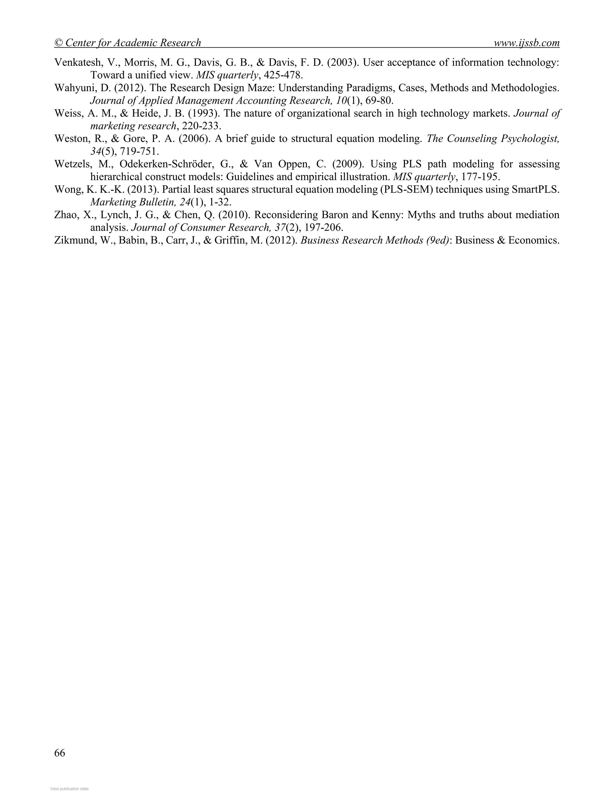 © Center for Academic Research www.ijssb.com
66
Venkatesh, V., Morris, M. G., Davis, G. B., & Davis, F. D. (2003). User acceptance of information technology:
Toward a unified view. MIS quarterly, 425-478.
Wahyuni, D. (2012). The Research Design Maze: Understanding Paradigms, Cases, Methods and Methodologies.
Journal of Applied Management Accounting Research, 10(1), 69-80.
Weiss, A. M., & Heide, J. B. (1993). The nature of organizational search in high technology markets. Journal of
marketing research, 220-233.
Weston, R., & Gore, P. A. (2006). A brief guide to structural equation modeling. The Counseling Psychologist,
34(5), 719-751.
Wetzels, M., Odekerken-Schröder, G., & Van Oppen, C. (2009). Using PLS path modeling for assessing
hierarchical construct models: Guidelines and empirical illustration. MIS quarterly, 177-195.
Wong, K. K.-K. (2013). Partial least squares structural equation modeling (PLS-SEM) techniques using SmartPLS.
Marketing Bulletin, 24(1), 1-32.
Zhao, X., Lynch, J. G., & Chen, Q. (2010). Reconsidering Baron and Kenny: Myths and truths about mediation
analysis. Journal of Consumer Research, 37(2), 197-206.
Zikmund, W., Babin, B., Carr, J., & Griffin, M. (2012). Business Research Methods (9ed): Business & Economics.
View publication statsView publication stats
 