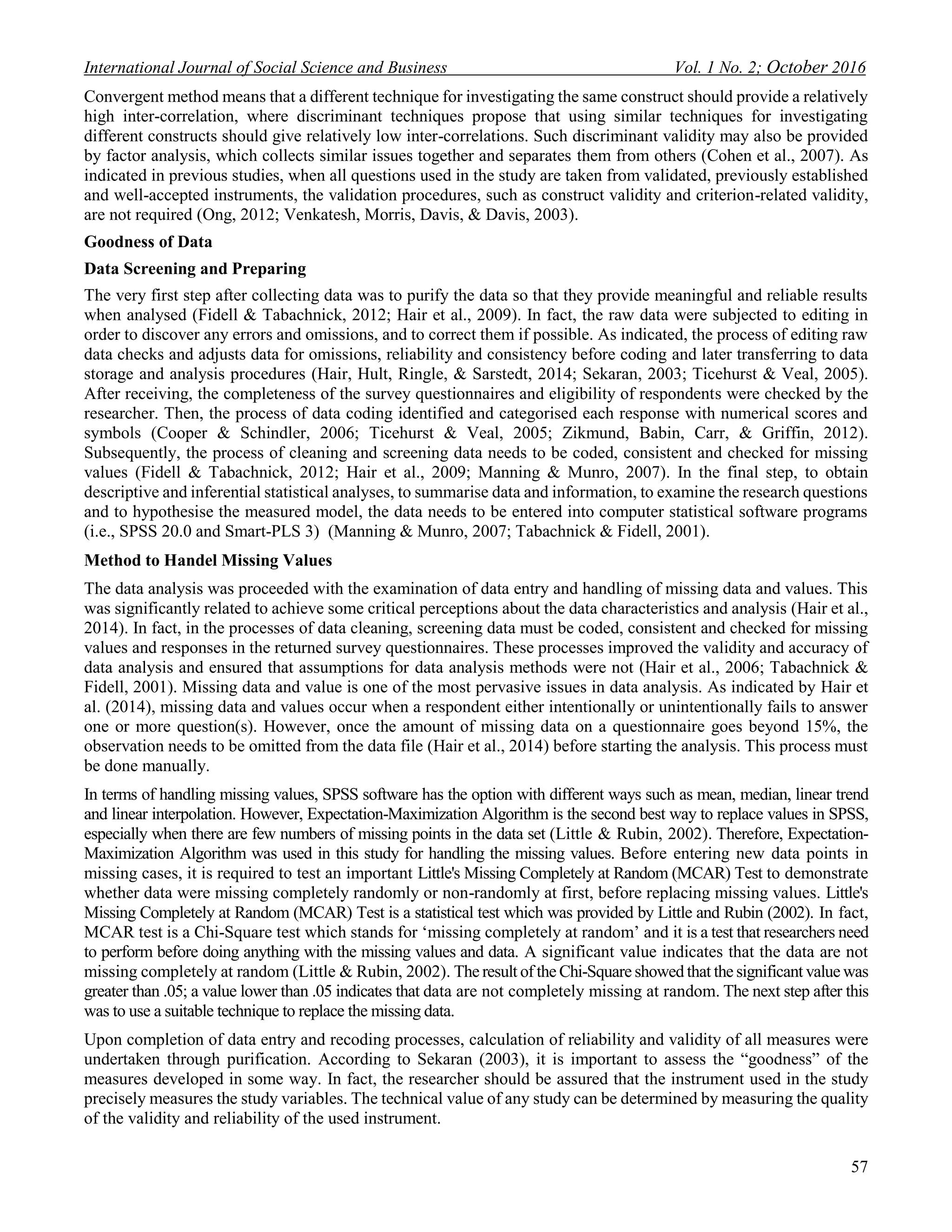 International Journal of Social Science and Business Vol. 1 No. 2; October 2016
57
Convergent method means that a different technique for investigating the same construct should provide a relatively
high inter-correlation, where discriminant techniques propose that using similar techniques for investigating
different constructs should give relatively low inter-correlations. Such discriminant validity may also be provided
by factor analysis, which collects similar issues together and separates them from others (Cohen et al., 2007). As
indicated in previous studies, when all questions used in the study are taken from validated, previously established
and well-accepted instruments, the validation procedures, such as construct validity and criterion-related validity,
are not required (Ong, 2012; Venkatesh, Morris, Davis, & Davis, 2003).
Goodness of Data
Data Screening and Preparing
The very first step after collecting data was to purify the data so that they provide meaningful and reliable results
when analysed (Fidell & Tabachnick, 2012; Hair et al., 2009). In fact, the raw data were subjected to editing in
order to discover any errors and omissions, and to correct them if possible. As indicated, the process of editing raw
data checks and adjusts data for omissions, reliability and consistency before coding and later transferring to data
storage and analysis procedures (Hair, Hult, Ringle, & Sarstedt, 2014; Sekaran, 2003; Ticehurst & Veal, 2005).
After receiving, the completeness of the survey questionnaires and eligibility of respondents were checked by the
researcher. Then, the process of data coding identified and categorised each response with numerical scores and
symbols (Cooper & Schindler, 2006; Ticehurst & Veal, 2005; Zikmund, Babin, Carr, & Griffin, 2012).
Subsequently, the process of cleaning and screening data needs to be coded, consistent and checked for missing
values (Fidell & Tabachnick, 2012; Hair et al., 2009; Manning & Munro, 2007). In the final step, to obtain
descriptive and inferential statistical analyses, to summarise data and information, to examine the research questions
and to hypothesise the measured model, the data needs to be entered into computer statistical software programs
(i.e., SPSS 20.0 and Smart-PLS 3) (Manning & Munro, 2007; Tabachnick & Fidell, 2001).
Method to Handel Missing Values
The data analysis was proceeded with the examination of data entry and handling of missing data and values. This
was significantly related to achieve some critical perceptions about the data characteristics and analysis (Hair et al.,
2014). In fact, in the processes of data cleaning, screening data must be coded, consistent and checked for missing
values and responses in the returned survey questionnaires. These processes improved the validity and accuracy of
data analysis and ensured that assumptions for data analysis methods were not (Hair et al., 2006; Tabachnick &
Fidell, 2001). Missing data and value is one of the most pervasive issues in data analysis. As indicated by Hair et
al. (2014), missing data and values occur when a respondent either intentionally or unintentionally fails to answer
one or more question(s). However, once the amount of missing data on a questionnaire goes beyond 15%, the
observation needs to be omitted from the data file (Hair et al., 2014) before starting the analysis. This process must
be done manually.
In terms of handling missing values, SPSS software has the option with different ways such as mean, median, linear trend
and linear interpolation. However, Expectation-Maximization Algorithm is the second best way to replace values in SPSS,
especially when there are few numbers of missing points in the data set (Little & Rubin, 2002). Therefore, Expectation-
Maximization Algorithm was used in this study for handling the missing values. Before entering new data points in
missing cases, it is required to test an important Little's Missing Completely at Random (MCAR) Test to demonstrate
whether data were missing completely randomly or non-randomly at first, before replacing missing values. Little's
Missing Completely at Random (MCAR) Test is a statistical test which was provided by Little and Rubin (2002). In fact,
MCAR test is a Chi-Square test which stands for ‘missing completely at random’ and it is a test that researchers need
to perform before doing anything with the missing values and data. A significant value indicates that the data are not
missing completely at random (Little & Rubin, 2002). The result of the Chi-Square showed that the significant value was
greater than .05; a value lower than .05 indicates that data are not completely missing at random. The next step after this
was to use a suitable technique to replace the missing data.
Upon completion of data entry and recoding processes, calculation of reliability and validity of all measures were
undertaken through purification. According to Sekaran (2003), it is important to assess the “goodness” of the
measures developed in some way. In fact, the researcher should be assured that the instrument used in the study
precisely measures the study variables. The technical value of any study can be determined by measuring the quality
of the validity and reliability of the used instrument.
 