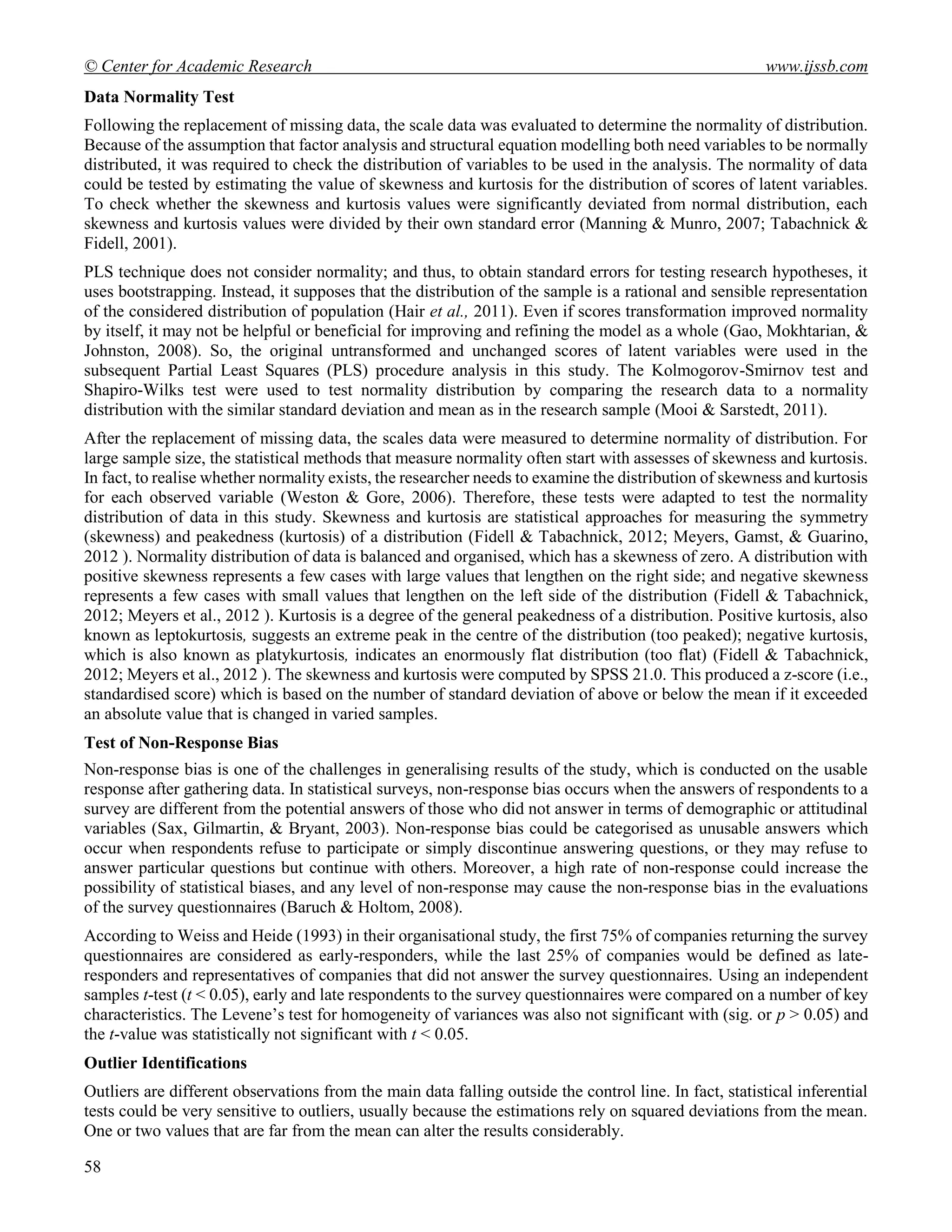 © Center for Academic Research www.ijssb.com
58
Data Normality Test
Following the replacement of missing data, the scale data was evaluated to determine the normality of distribution.
Because of the assumption that factor analysis and structural equation modelling both need variables to be normally
distributed, it was required to check the distribution of variables to be used in the analysis. The normality of data
could be tested by estimating the value of skewness and kurtosis for the distribution of scores of latent variables.
To check whether the skewness and kurtosis values were significantly deviated from normal distribution, each
skewness and kurtosis values were divided by their own standard error (Manning & Munro, 2007; Tabachnick &
Fidell, 2001).
PLS technique does not consider normality; and thus, to obtain standard errors for testing research hypotheses, it
uses bootstrapping. Instead, it supposes that the distribution of the sample is a rational and sensible representation
of the considered distribution of population (Hair et al., 2011). Even if scores transformation improved normality
by itself, it may not be helpful or beneficial for improving and refining the model as a whole (Gao, Mokhtarian, &
Johnston, 2008). So, the original untransformed and unchanged scores of latent variables were used in the
subsequent Partial Least Squares (PLS) procedure analysis in this study. The Kolmogorov-Smirnov test and
Shapiro-Wilks test were used to test normality distribution by comparing the research data to a normality
distribution with the similar standard deviation and mean as in the research sample (Mooi & Sarstedt, 2011).
After the replacement of missing data, the scales data were measured to determine normality of distribution. For
large sample size, the statistical methods that measure normality often start with assesses of skewness and kurtosis.
In fact, to realise whether normality exists, the researcher needs to examine the distribution of skewness and kurtosis
for each observed variable (Weston & Gore, 2006). Therefore, these tests were adapted to test the normality
distribution of data in this study. Skewness and kurtosis are statistical approaches for measuring the symmetry
(skewness) and peakedness (kurtosis) of a distribution (Fidell & Tabachnick, 2012; Meyers, Gamst, & Guarino,
2012 ). Normality distribution of data is balanced and organised, which has a skewness of zero. A distribution with
positive skewness represents a few cases with large values that lengthen on the right side; and negative skewness
represents a few cases with small values that lengthen on the left side of the distribution (Fidell & Tabachnick,
2012; Meyers et al., 2012 ). Kurtosis is a degree of the general peakedness of a distribution. Positive kurtosis, also
known as leptokurtosis, suggests an extreme peak in the centre of the distribution (too peaked); negative kurtosis,
which is also known as platykurtosis, indicates an enormously flat distribution (too flat) (Fidell & Tabachnick,
2012; Meyers et al., 2012 ). The skewness and kurtosis were computed by SPSS 21.0. This produced a z-score (i.e.,
standardised score) which is based on the number of standard deviation of above or below the mean if it exceeded
an absolute value that is changed in varied samples.
Test of Non-Response Bias
Non-response bias is one of the challenges in generalising results of the study, which is conducted on the usable
response after gathering data. In statistical surveys, non-response bias occurs when the answers of respondents to a
survey are different from the potential answers of those who did not answer in terms of demographic or attitudinal
variables (Sax, Gilmartin, & Bryant, 2003). Non-response bias could be categorised as unusable answers which
occur when respondents refuse to participate or simply discontinue answering questions, or they may refuse to
answer particular questions but continue with others. Moreover, a high rate of non-response could increase the
possibility of statistical biases, and any level of non-response may cause the non-response bias in the evaluations
of the survey questionnaires (Baruch & Holtom, 2008).
According to Weiss and Heide (1993) in their organisational study, the first 75% of companies returning the survey
questionnaires are considered as early-responders, while the last 25% of companies would be defined as late-
responders and representatives of companies that did not answer the survey questionnaires. Using an independent
samples t-test (t < 0.05), early and late respondents to the survey questionnaires were compared on a number of key
characteristics. The Levene’s test for homogeneity of variances was also not significant with (sig. or p > 0.05) and
the t-value was statistically not significant with t < 0.05.
Outlier Identifications
Outliers are different observations from the main data falling outside the control line. In fact, statistical inferential
tests could be very sensitive to outliers, usually because the estimations rely on squared deviations from the mean.
One or two values that are far from the mean can alter the results considerably.
 