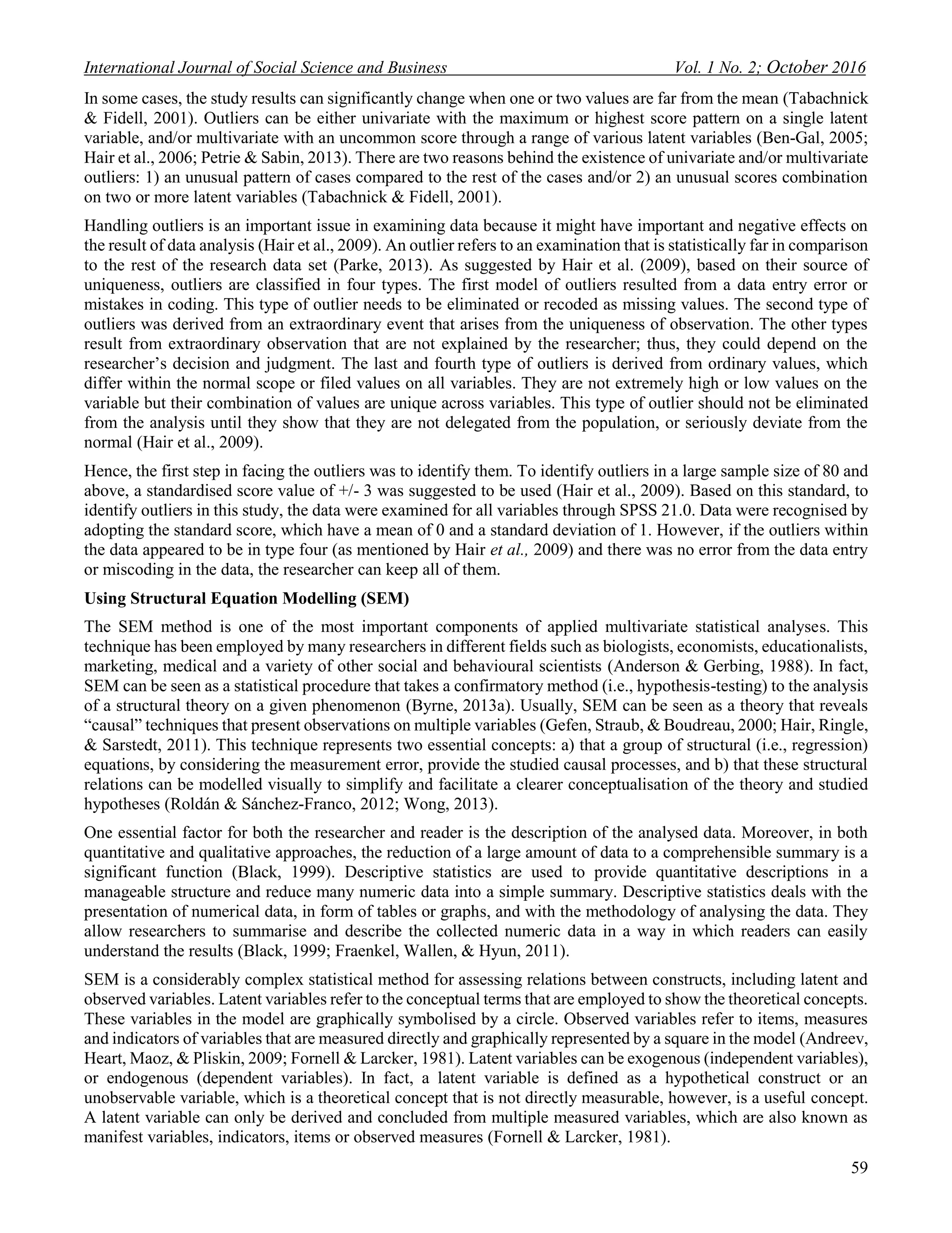 International Journal of Social Science and Business Vol. 1 No. 2; October 2016
59
In some cases, the study results can significantly change when one or two values are far from the mean (Tabachnick
& Fidell, 2001). Outliers can be either univariate with the maximum or highest score pattern on a single latent
variable, and/or multivariate with an uncommon score through a range of various latent variables (Ben-Gal, 2005;
Hair et al., 2006; Petrie & Sabin, 2013). There are two reasons behind the existence of univariate and/or multivariate
outliers: 1) an unusual pattern of cases compared to the rest of the cases and/or 2) an unusual scores combination
on two or more latent variables (Tabachnick & Fidell, 2001).
Handling outliers is an important issue in examining data because it might have important and negative effects on
the result of data analysis (Hair et al., 2009). An outlier refers to an examination that is statistically far in comparison
to the rest of the research data set (Parke, 2013). As suggested by Hair et al. (2009), based on their source of
uniqueness, outliers are classified in four types. The first model of outliers resulted from a data entry error or
mistakes in coding. This type of outlier needs to be eliminated or recoded as missing values. The second type of
outliers was derived from an extraordinary event that arises from the uniqueness of observation. The other types
result from extraordinary observation that are not explained by the researcher; thus, they could depend on the
researcher’s decision and judgment. The last and fourth type of outliers is derived from ordinary values, which
differ within the normal scope or filed values on all variables. They are not extremely high or low values on the
variable but their combination of values are unique across variables. This type of outlier should not be eliminated
from the analysis until they show that they are not delegated from the population, or seriously deviate from the
normal (Hair et al., 2009).
Hence, the first step in facing the outliers was to identify them. To identify outliers in a large sample size of 80 and
above, a standardised score value of +/- 3 was suggested to be used (Hair et al., 2009). Based on this standard, to
identify outliers in this study, the data were examined for all variables through SPSS 21.0. Data were recognised by
adopting the standard score, which have a mean of 0 and a standard deviation of 1. However, if the outliers within
the data appeared to be in type four (as mentioned by Hair et al., 2009) and there was no error from the data entry
or miscoding in the data, the researcher can keep all of them.
Using Structural Equation Modelling (SEM)
The SEM method is one of the most important components of applied multivariate statistical analyses. This
technique has been employed by many researchers in different fields such as biologists, economists, educationalists,
marketing, medical and a variety of other social and behavioural scientists (Anderson & Gerbing, 1988). In fact,
SEM can be seen as a statistical procedure that takes a confirmatory method (i.e., hypothesis-testing) to the analysis
of a structural theory on a given phenomenon (Byrne, 2013a). Usually, SEM can be seen as a theory that reveals
“causal” techniques that present observations on multiple variables (Gefen, Straub, & Boudreau, 2000; Hair, Ringle,
& Sarstedt, 2011). This technique represents two essential concepts: a) that a group of structural (i.e., regression)
equations, by considering the measurement error, provide the studied causal processes, and b) that these structural
relations can be modelled visually to simplify and facilitate a clearer conceptualisation of the theory and studied
hypotheses (Roldán & Sánchez-Franco, 2012; Wong, 2013).
One essential factor for both the researcher and reader is the description of the analysed data. Moreover, in both
quantitative and qualitative approaches, the reduction of a large amount of data to a comprehensible summary is a
significant function (Black, 1999). Descriptive statistics are used to provide quantitative descriptions in a
manageable structure and reduce many numeric data into a simple summary. Descriptive statistics deals with the
presentation of numerical data, in form of tables or graphs, and with the methodology of analysing the data. They
allow researchers to summarise and describe the collected numeric data in a way in which readers can easily
understand the results (Black, 1999; Fraenkel, Wallen, & Hyun, 2011).
SEM is a considerably complex statistical method for assessing relations between constructs, including latent and
observed variables. Latent variables refer to the conceptual terms that are employed to show the theoretical concepts.
These variables in the model are graphically symbolised by a circle. Observed variables refer to items, measures
and indicators of variables that are measured directly and graphically represented by a square in the model (Andreev,
Heart, Maoz, & Pliskin, 2009; Fornell & Larcker, 1981). Latent variables can be exogenous (independent variables),
or endogenous (dependent variables). In fact, a latent variable is defined as a hypothetical construct or an
unobservable variable, which is a theoretical concept that is not directly measurable, however, is a useful concept.
A latent variable can only be derived and concluded from multiple measured variables, which are also known as
manifest variables, indicators, items or observed measures (Fornell & Larcker, 1981).
 