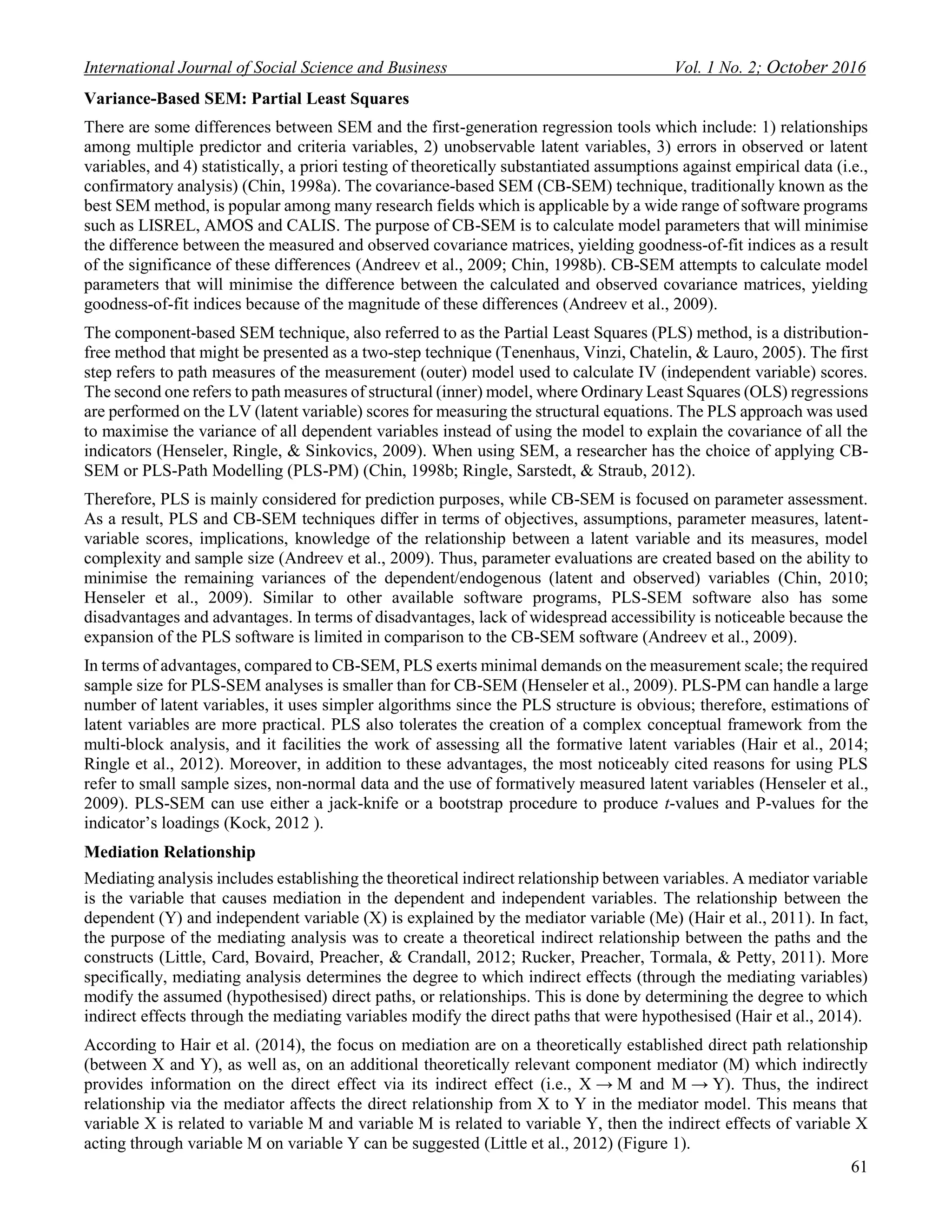 International Journal of Social Science and Business Vol. 1 No. 2; October 2016
61
Variance-Based SEM: Partial Least Squares
There are some differences between SEM and the first-generation regression tools which include: 1) relationships
among multiple predictor and criteria variables, 2) unobservable latent variables, 3) errors in observed or latent
variables, and 4) statistically, a priori testing of theoretically substantiated assumptions against empirical data (i.e.,
confirmatory analysis) (Chin, 1998a). The covariance-based SEM (CB-SEM) technique, traditionally known as the
best SEM method, is popular among many research fields which is applicable by a wide range of software programs
such as LISREL, AMOS and CALIS. The purpose of CB-SEM is to calculate model parameters that will minimise
the difference between the measured and observed covariance matrices, yielding goodness-of-fit indices as a result
of the significance of these differences (Andreev et al., 2009; Chin, 1998b). CB-SEM attempts to calculate model
parameters that will minimise the difference between the calculated and observed covariance matrices, yielding
goodness-of-fit indices because of the magnitude of these differences (Andreev et al., 2009).
The component-based SEM technique, also referred to as the Partial Least Squares (PLS) method, is a distribution-
free method that might be presented as a two-step technique (Tenenhaus, Vinzi, Chatelin, & Lauro, 2005). The first
step refers to path measures of the measurement (outer) model used to calculate IV (independent variable) scores.
The second one refers to path measures of structural (inner) model, where Ordinary Least Squares (OLS) regressions
are performed on the LV (latent variable) scores for measuring the structural equations. The PLS approach was used
to maximise the variance of all dependent variables instead of using the model to explain the covariance of all the
indicators (Henseler, Ringle, & Sinkovics, 2009). When using SEM, a researcher has the choice of applying CB-
SEM or PLS-Path Modelling (PLS-PM) (Chin, 1998b; Ringle, Sarstedt, & Straub, 2012).
Therefore, PLS is mainly considered for prediction purposes, while CB-SEM is focused on parameter assessment.
As a result, PLS and CB-SEM techniques differ in terms of objectives, assumptions, parameter measures, latent-
variable scores, implications, knowledge of the relationship between a latent variable and its measures, model
complexity and sample size (Andreev et al., 2009). Thus, parameter evaluations are created based on the ability to
minimise the remaining variances of the dependent/endogenous (latent and observed) variables (Chin, 2010;
Henseler et al., 2009). Similar to other available software programs, PLS-SEM software also has some
disadvantages and advantages. In terms of disadvantages, lack of widespread accessibility is noticeable because the
expansion of the PLS software is limited in comparison to the CB-SEM software (Andreev et al., 2009).
In terms of advantages, compared to CB-SEM, PLS exerts minimal demands on the measurement scale; the required
sample size for PLS-SEM analyses is smaller than for CB-SEM (Henseler et al., 2009). PLS-PM can handle a large
number of latent variables, it uses simpler algorithms since the PLS structure is obvious; therefore, estimations of
latent variables are more practical. PLS also tolerates the creation of a complex conceptual framework from the
multi-block analysis, and it facilities the work of assessing all the formative latent variables (Hair et al., 2014;
Ringle et al., 2012). Moreover, in addition to these advantages, the most noticeably cited reasons for using PLS
refer to small sample sizes, non-normal data and the use of formatively measured latent variables (Henseler et al.,
2009). PLS-SEM can use either a jack-knife or a bootstrap procedure to produce t-values and P-values for the
indicator’s loadings (Kock, 2012 ).
Mediation Relationship
Mediating analysis includes establishing the theoretical indirect relationship between variables. A mediator variable
is the variable that causes mediation in the dependent and independent variables. The relationship between the
dependent (Y) and independent variable (X) is explained by the mediator variable (Me) (Hair et al., 2011). In fact,
the purpose of the mediating analysis was to create a theoretical indirect relationship between the paths and the
constructs (Little, Card, Bovaird, Preacher, & Crandall, 2012; Rucker, Preacher, Tormala, & Petty, 2011). More
specifically, mediating analysis determines the degree to which indirect effects (through the mediating variables)
modify the assumed (hypothesised) direct paths, or relationships. This is done by determining the degree to which
indirect effects through the mediating variables modify the direct paths that were hypothesised (Hair et al., 2014).
According to Hair et al. (2014), the focus on mediation are on a theoretically established direct path relationship
(between X and Y), as well as, on an additional theoretically relevant component mediator (M) which indirectly
provides information on the direct effect via its indirect effect (i.e., X → M and M → Y). Thus, the indirect
relationship via the mediator affects the direct relationship from X to Y in the mediator model. This means that
variable X is related to variable M and variable M is related to variable Y, then the indirect effects of variable X
acting through variable M on variable Y can be suggested (Little et al., 2012) (Figure 1).
 