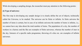 While developing a sampling design, the researcher must pay attention to the following points:
(i) Type of universe:
The first step in developing any sample design is to clearly define the set of objects, technically
called the Universe, to be studied. The universe can be finite or infinite. In finite universe the
number of items is certain, but in case of an infinite universe the number of items is infinite, i.e.,
we cannot have any idea about the total number of items. The population of a city, the number of
workers in a factory and the like are examples of finite universes, whereas the number of stars in
the sky, listeners of a specific radio programme, throwing of a dice etc. are examples of infinite
universes.
 