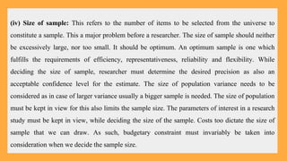(iv) Size of sample: This refers to the number of items to be selected from the universe to
constitute a sample. This a major problem before a researcher. The size of sample should neither
be excessively large, nor too small. It should be optimum. An optimum sample is one which
fulfills the requirements of efficiency, representativeness, reliability and flexibility. While
deciding the size of sample, researcher must determine the desired precision as also an
acceptable confidence level for the estimate. The size of population variance needs to be
considered as in case of larger variance usually a bigger sample is needed. The size of population
must be kept in view for this also limits the sample size. The parameters of interest in a research
study must be kept in view, while deciding the size of the sample. Costs too dictate the size of
sample that we can draw. As such, budgetary constraint must invariably be taken into
consideration when we decide the sample size.
 