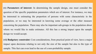 (v) Parameters of interest: In determining the sample design, one must consider the
question of the specific population parameters which are of interest. For instance, we may
be interested in estimating the proportion of persons with some characteristic in the
population, or we may be interested in knowing some average or the other measure
concerning the population. There may also be important sub-groups in the population about
whom we would like to make estimates. All this has a strong impact upon the sample
design we would accept.
(vi) Budgetary constraint: Cost considerations, from practical point of view, have a major
impact upon decisions relating to not only the size of the sample but also to the type of
sample. This fact can even lead to the use of a non-probability sample.
 