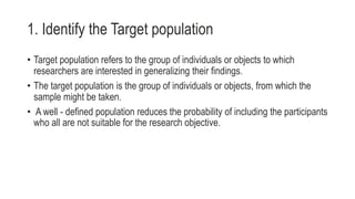 1. Identify the Target population
• Target population refers to the group of individuals or objects to which
researchers are interested in generalizing their findings.
• The target population is the group of individuals or objects, from which the
sample might be taken.
• A well - defined population reduces the probability of including the participants
who all are not suitable for the research objective.
 