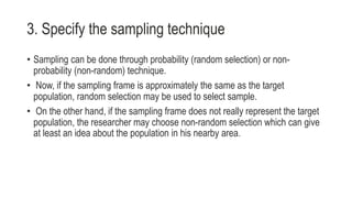 3. Specify the sampling technique
• Sampling can be done through probability (random selection) or non-
probability (non-random) technique.
• Now, if the sampling frame is approximately the same as the target
population, random selection may be used to select sample.
• On the other hand, if the sampling frame does not really represent the target
population, the researcher may choose non-random selection which can give
at least an idea about the population in his nearby area.
 