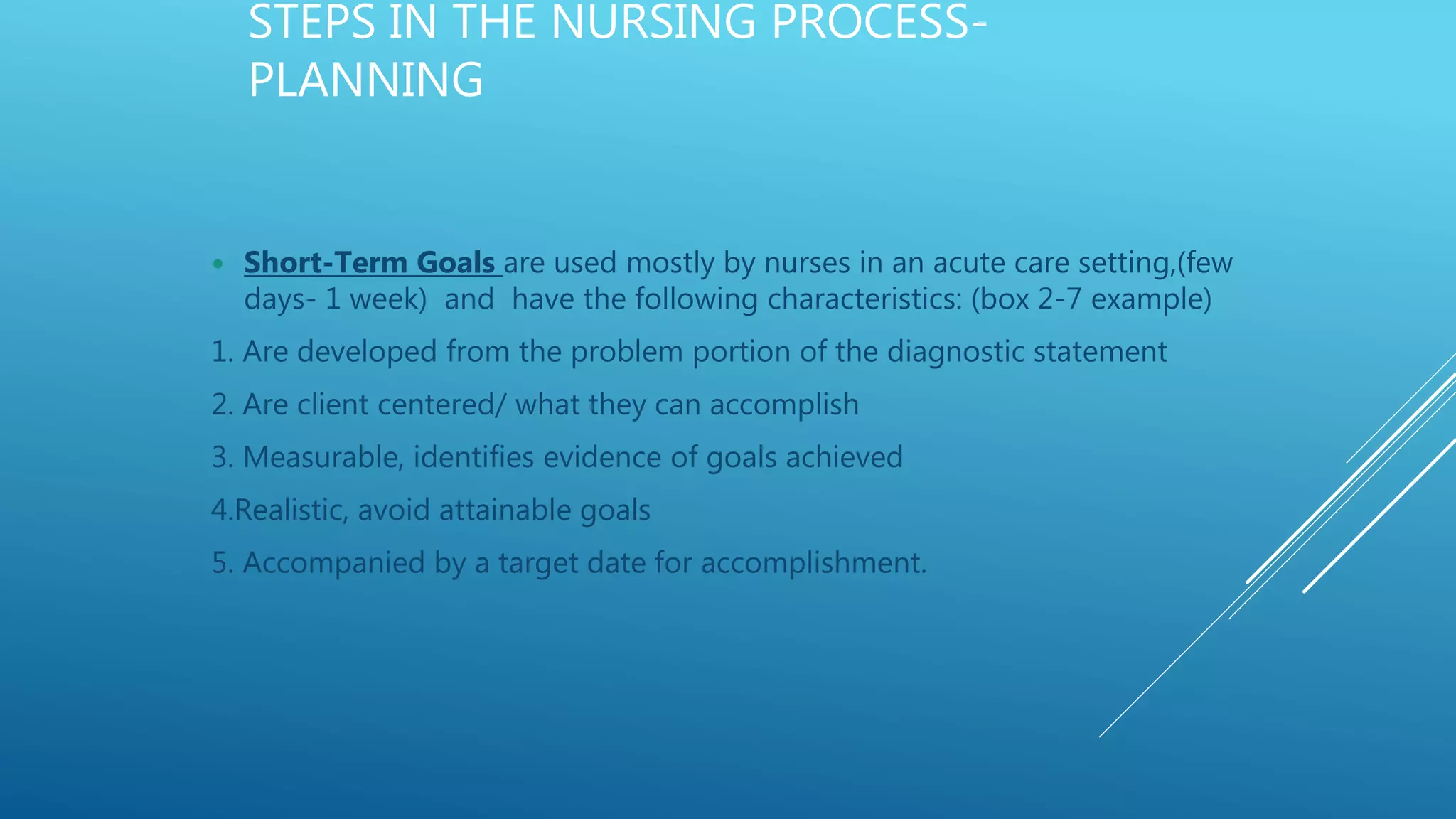 STEPS IN THE NURSING PROCESS-
PLANNING
 Short-Term Goals are used mostly by nurses in an acute care setting,(few
days- 1 week) and have the following characteristics: (box 2-7 example)
1. Are developed from the problem portion of the diagnostic statement
2. Are client centered/ what they can accomplish
3. Measurable, identifies evidence of goals achieved
4.Realistic, avoid attainable goals
5. Accompanied by a target date for accomplishment.
 