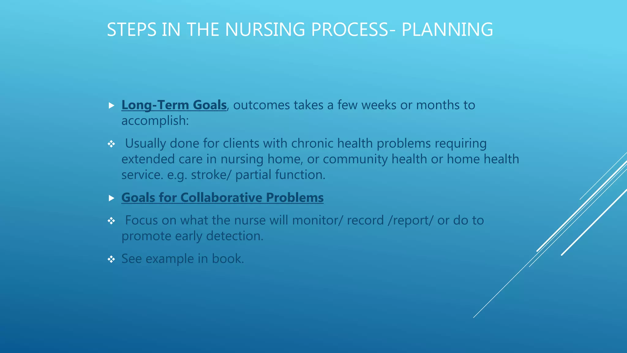 STEPS IN THE NURSING PROCESS- PLANNING
 Long-Term Goals, outcomes takes a few weeks or months to
accomplish:
 Usually done for clients with chronic health problems requiring
extended care in nursing home, or community health or home health
service. e.g. stroke/ partial function.
 Goals for Collaborative Problems
 Focus on what the nurse will monitor/ record /report/ or do to
promote early detection.
 See example in book.
 