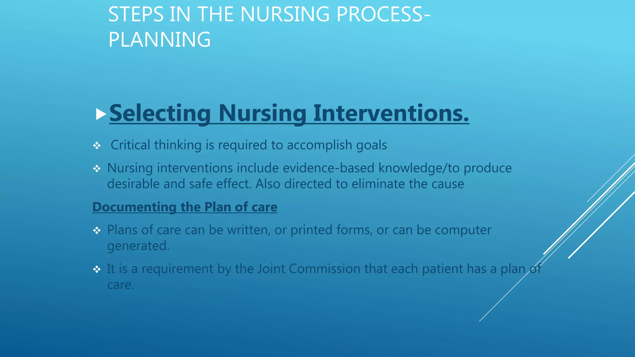 STEPS IN THE NURSING PROCESS-
PLANNING
Selecting Nursing Interventions.
 Critical thinking is required to accomplish goals
 Nursing interventions include evidence-based knowledge/to produce
desirable and safe effect. Also directed to eliminate the cause
Documenting the Plan of care
 Plans of care can be written, or printed forms, or can be computer
generated.
 It is a requirement by the Joint Commission that each patient has a plan of
care.
 