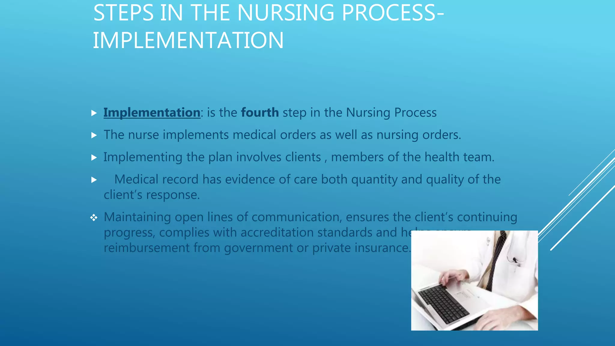 STEPS IN THE NURSING PROCESS-
IMPLEMENTATION
 Implementation: is the fourth step in the Nursing Process
 The nurse implements medical orders as well as nursing orders.
 Implementing the plan involves clients , members of the health team.
 Medical record has evidence of care both quantity and quality of the
client’s response.
 Maintaining open lines of communication, ensures the client’s continuing
progress, complies with accreditation standards and helps ensure
reimbursement from government or private insurance.
 