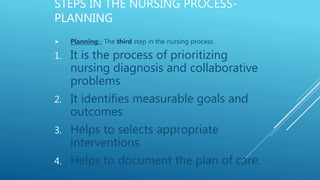 STEPS IN THE NURSING PROCESS-
PLANNING
 Planning:- The third step in the nursing process.
1. It is the process of prioritizing
nursing diagnosis and collaborative
problems
2. It identifies measurable goals and
outcomes
3. Helps to selects appropriate
interventions
4. Helps to document the plan of care.
 