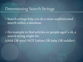 Determining Search Strings

 Search strings help you do a more sophisticated
 search within a database.

 For example to find articles on people aged 2-18, a
  search string might be:
(child OR teen) NOT (infant OR baby OR toddler)
 