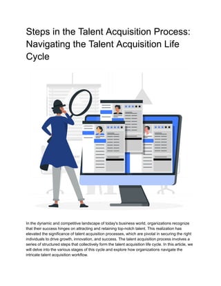 Steps in the Talent Acquisition Process:
Navigating the Talent Acquisition Life
Cycle
In the dynamic and competitive landscape of today's business world, organizations recognize
that their success hinges on attracting and retaining top-notch talent. This realization has
elevated the significance of talent acquisition processes, which are pivotal in securing the right
individuals to drive growth, innovation, and success. The talent acquisition process involves a
series of structured steps that collectively form the talent acquisition life cycle. In this article, we
will delve into the various stages of this cycle and explore how organizations navigate the
intricate talent acquisition workflow.
 