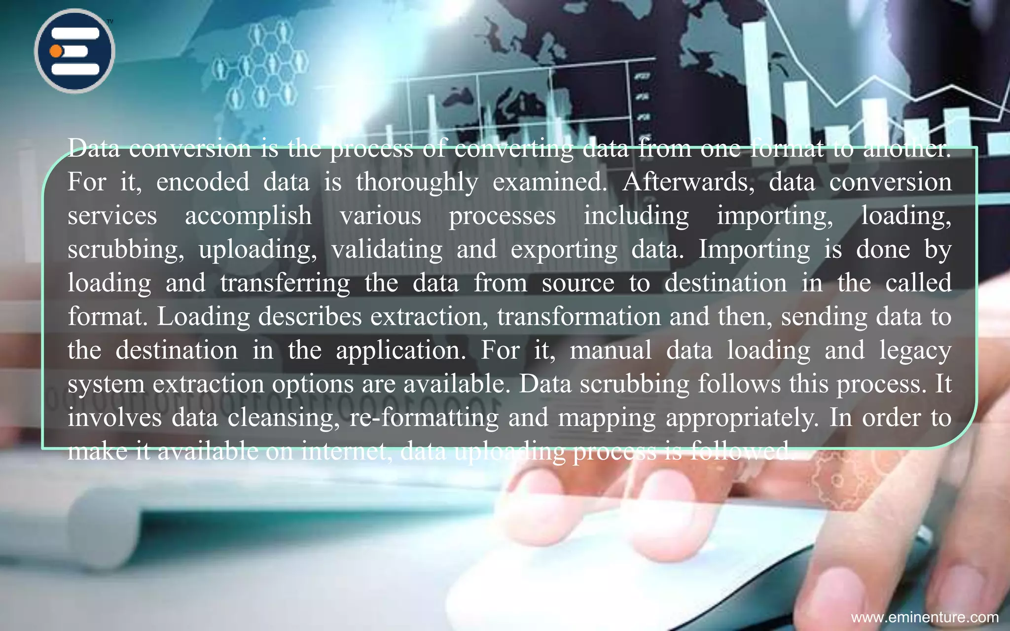 www.eminenture.com
Data conversion is the process of converting data from one format to another.
For it, encoded data is thoroughly examined. Afterwards, data conversion
services accomplish various processes including importing, loading,
scrubbing, uploading, validating and exporting data. Importing is done by
loading and transferring the data from source to destination in the called
format. Loading describes extraction, transformation and then, sending data to
the destination in the application. For it, manual data loading and legacy
system extraction options are available. Data scrubbing follows this process. It
involves data cleansing, re-formatting and mapping appropriately. In order to
make it available on internet, data uploading process is followed.
 