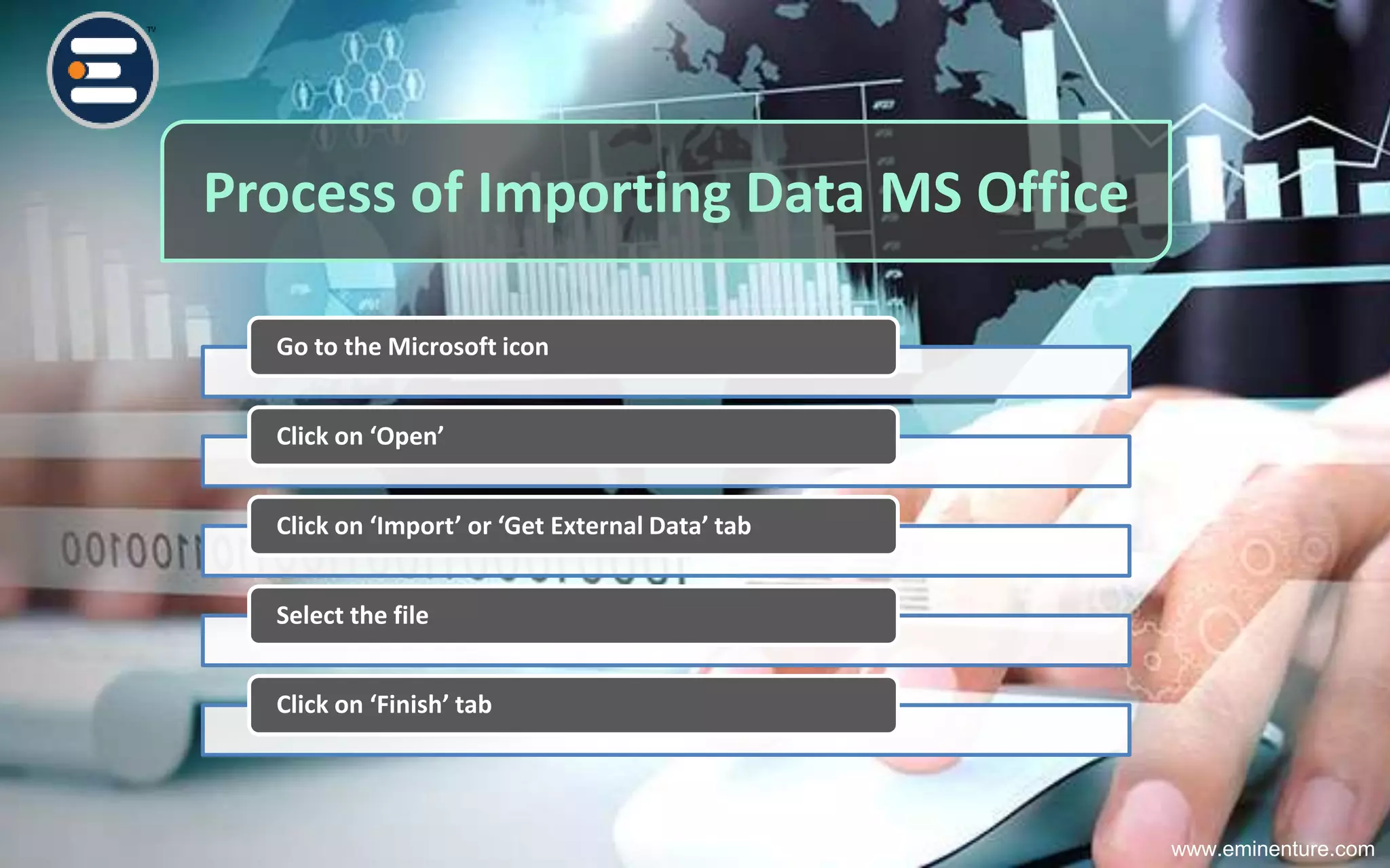 Process of Importing Data MS Office
Go to the Microsoft icon
Click on ‘Open’
Click on ‘Import’ or ‘Get External Data’ tab
Select the file
Click on ‘Finish’ tab
www.eminenture.com
 