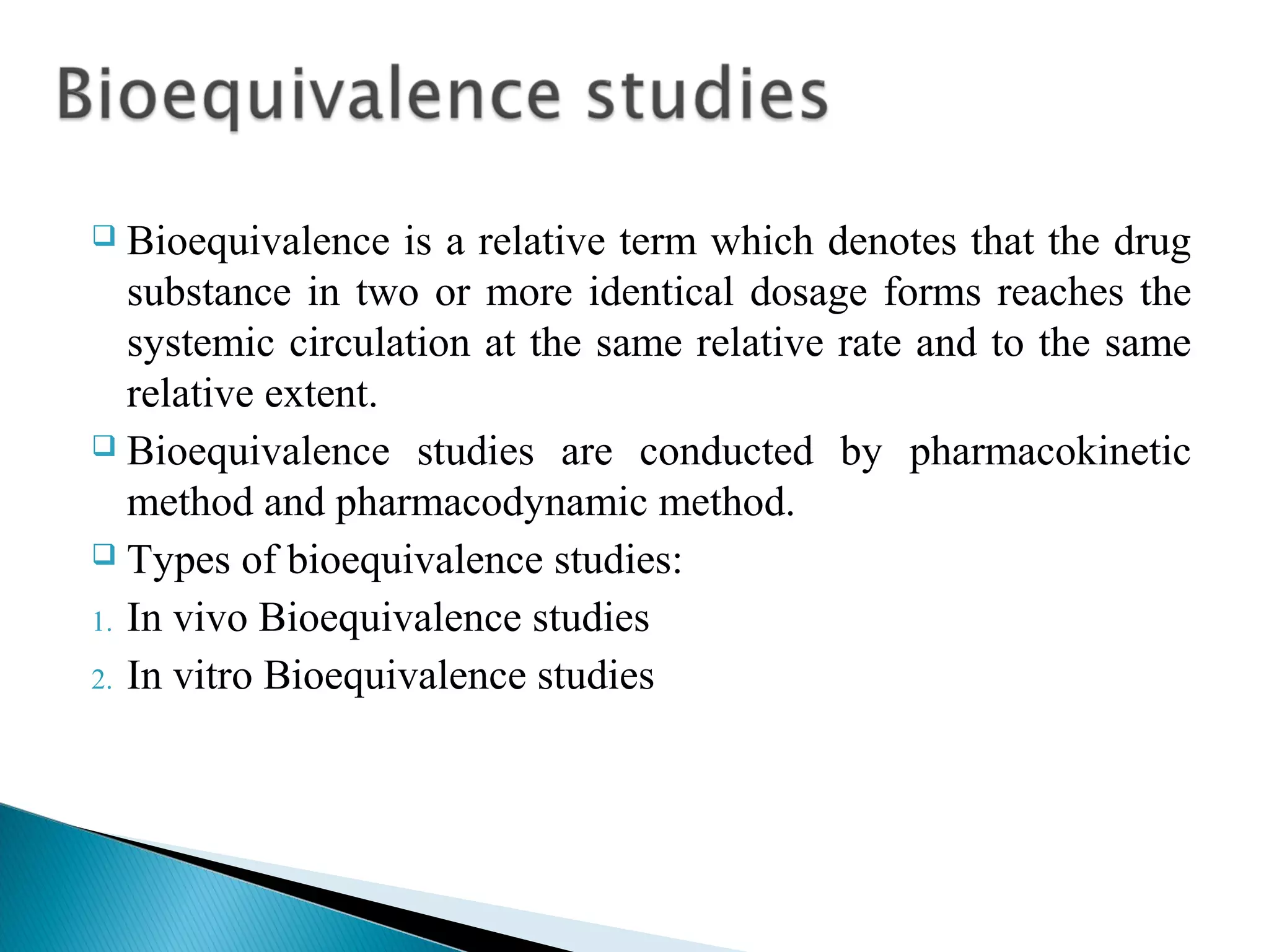 Bioequivalence is a relative term which denotes that the drug
substance in two or more identical dosage forms reaches the
systemic circulation at the same relative rate and to the same
relative extent.
 Bioequivalence studies are conducted by pharmacokinetic
method and pharmacodynamic method.
 Types of bioequivalence studies:
1. In vivo Bioequivalence studies
2. In vitro Bioequivalence studies


 
