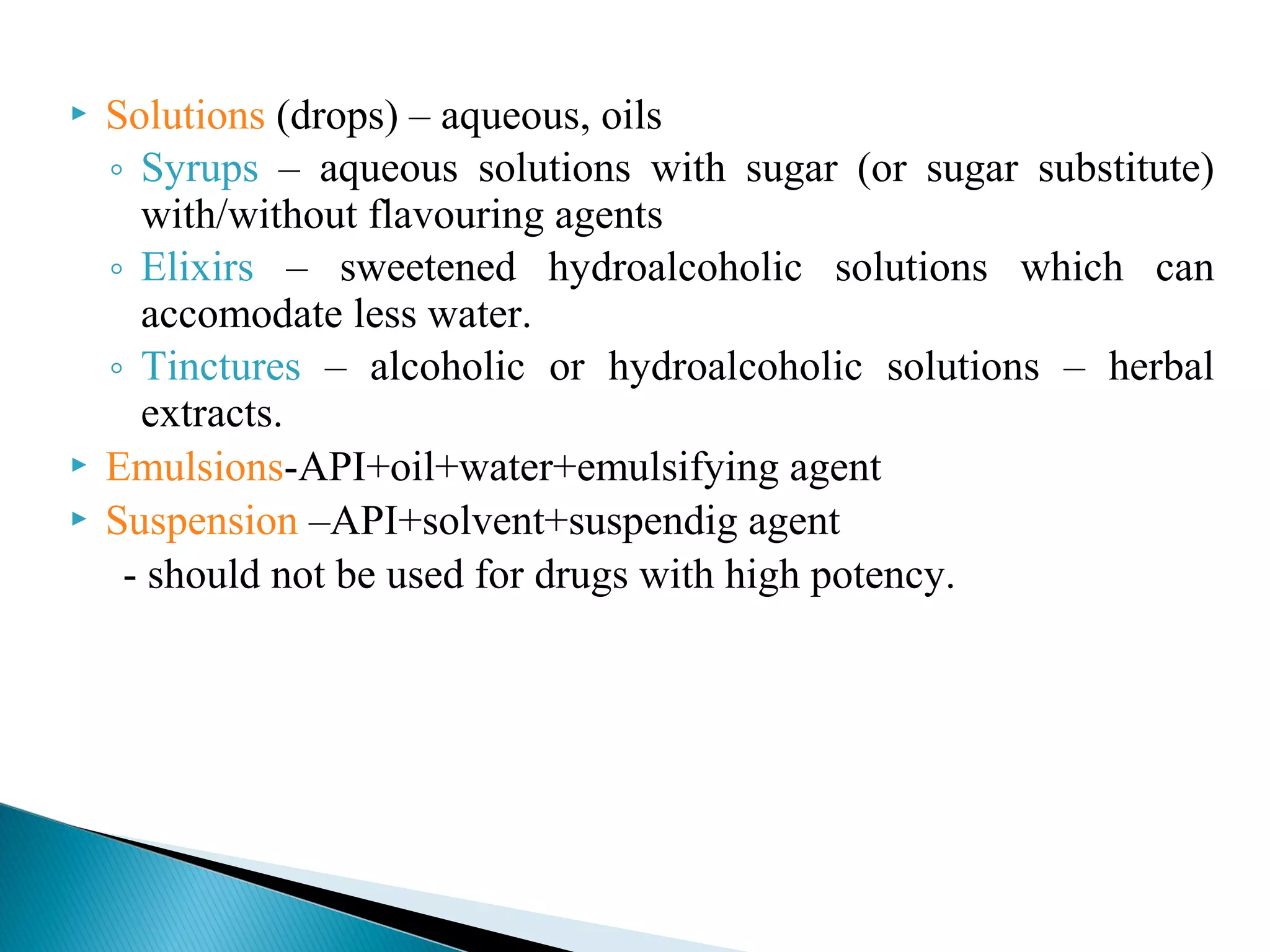 




Solutions (drops) – aqueous, oils
◦ Syrups – aqueous solutions with sugar (or sugar substitute)
with/without flavouring agents
◦ Elixirs – sweetened hydroalcoholic solutions which can
accomodate less water.
◦ Tinctures – alcoholic or hydroalcoholic solutions – herbal
extracts.
Emulsions-API+oil+water+emulsifying agent
Suspension –API+solvent+suspendig agent
- should not be used for drugs with high potency.

 