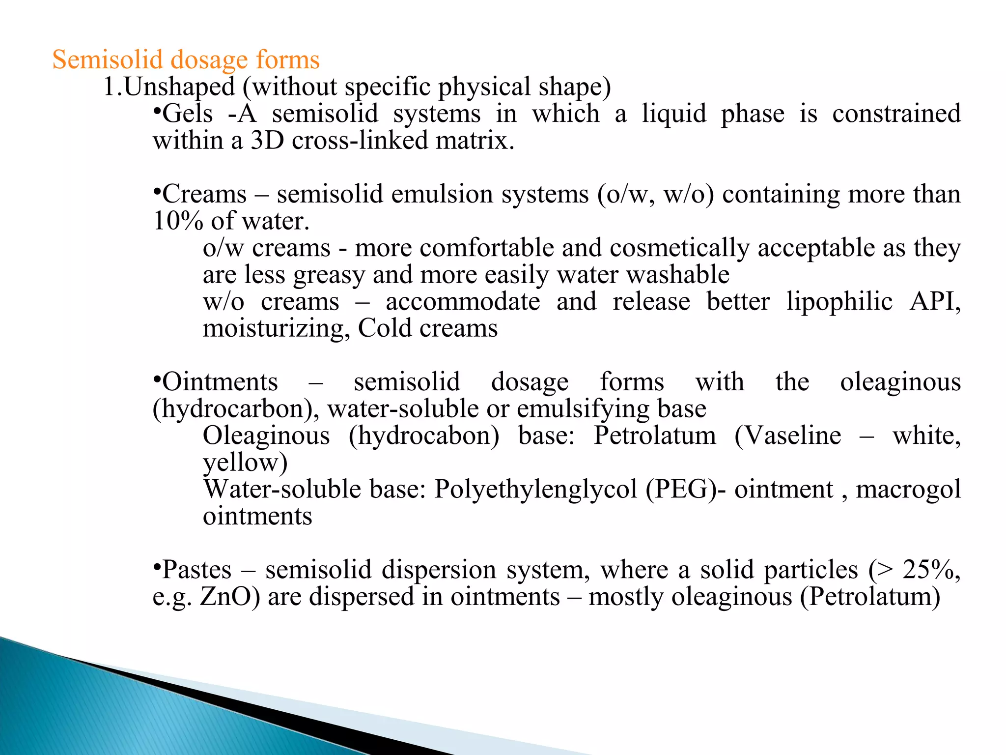 Semisolid dosage forms
1.Unshaped (without specific physical shape)
•Gels -A semisolid systems in which a liquid phase is constrained
within a 3D cross-linked matrix.
•Creams – semisolid emulsion systems (o/w, w/o) containing more than
10% of water.
o/w creams - more comfortable and cosmetically acceptable as they
are less greasy and more easily water washable
w/o creams – accommodate and release better lipophilic API,
moisturizing, Cold creams
•Ointments – semisolid dosage forms with the oleaginous
(hydrocarbon), water-soluble or emulsifying base
Oleaginous (hydrocabon) base: Petrolatum (Vaseline – white,
yellow)
Water-soluble base: Polyethylenglycol (PEG)- ointment , macrogol
ointments
•Pastes – semisolid dispersion system, where a solid particles (> 25%,
e.g. ZnO) are dispersed in ointments – mostly oleaginous (Petrolatum)

 