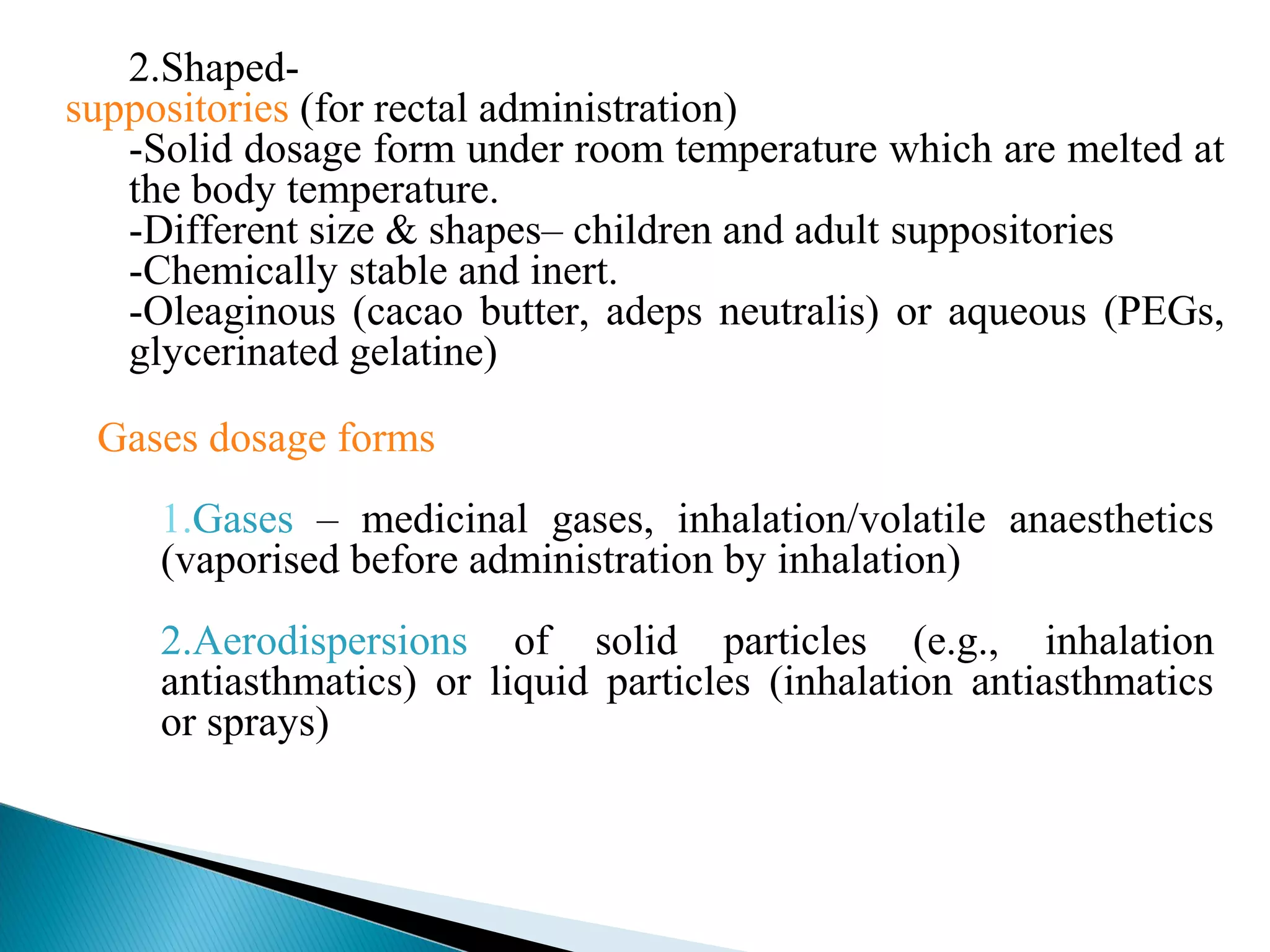 2.Shapedsuppositories (for rectal administration)
-Solid dosage form under room temperature which are melted at
the body temperature.
-Different size & shapes– children and adult suppositories
-Chemically stable and inert.
-Oleaginous (cacao butter, adeps neutralis) or aqueous (PEGs,
glycerinated gelatine)
Gases dosage forms
1.Gases – medicinal gases, inhalation/volatile anaesthetics
(vaporised before administration by inhalation)
2.Aerodispersions of solid particles (e.g., inhalation
antiasthmatics) or liquid particles (inhalation antiasthmatics
or sprays)

 