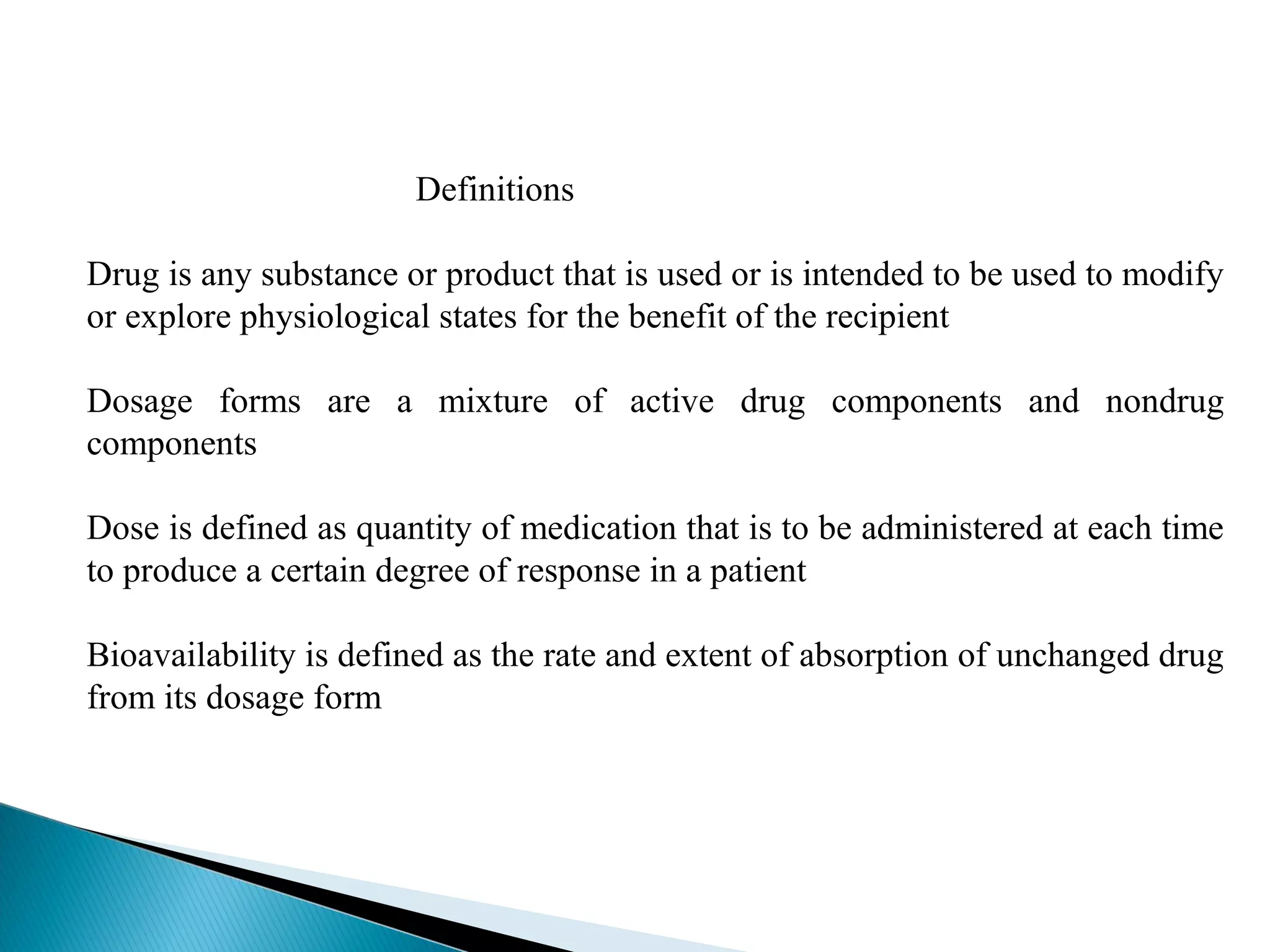 Definitions
Drug is any substance or product that is used or is intended to be used to modify
or explore physiological states for the benefit of the recipient
Dosage forms are a mixture of active drug components and nondrug
components
Dose is defined as quantity of medication that is to be administered at each time
to produce a certain degree of response in a patient
Bioavailability is defined as the rate and extent of absorption of unchanged drug
from its dosage form

 