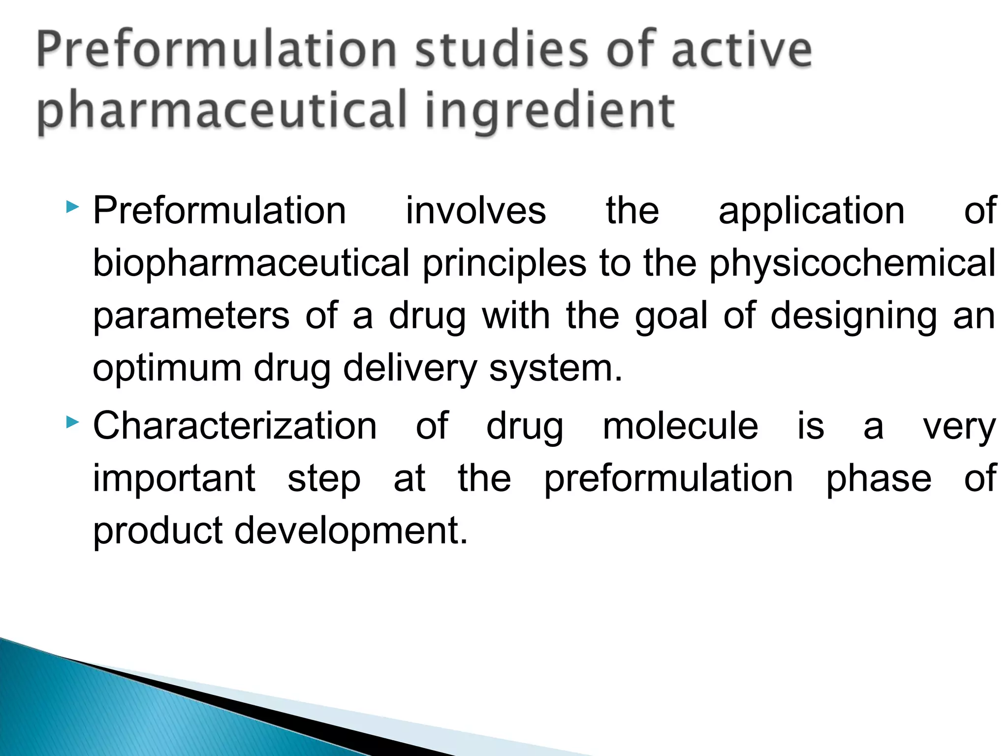 Preformulation involves the application of
biopharmaceutical principles to the physicochemical
parameters of a drug with the goal of designing an
optimum drug delivery system. 
 Characterization of drug molecule is a very
important step at the preformulation phase of
product development.


 