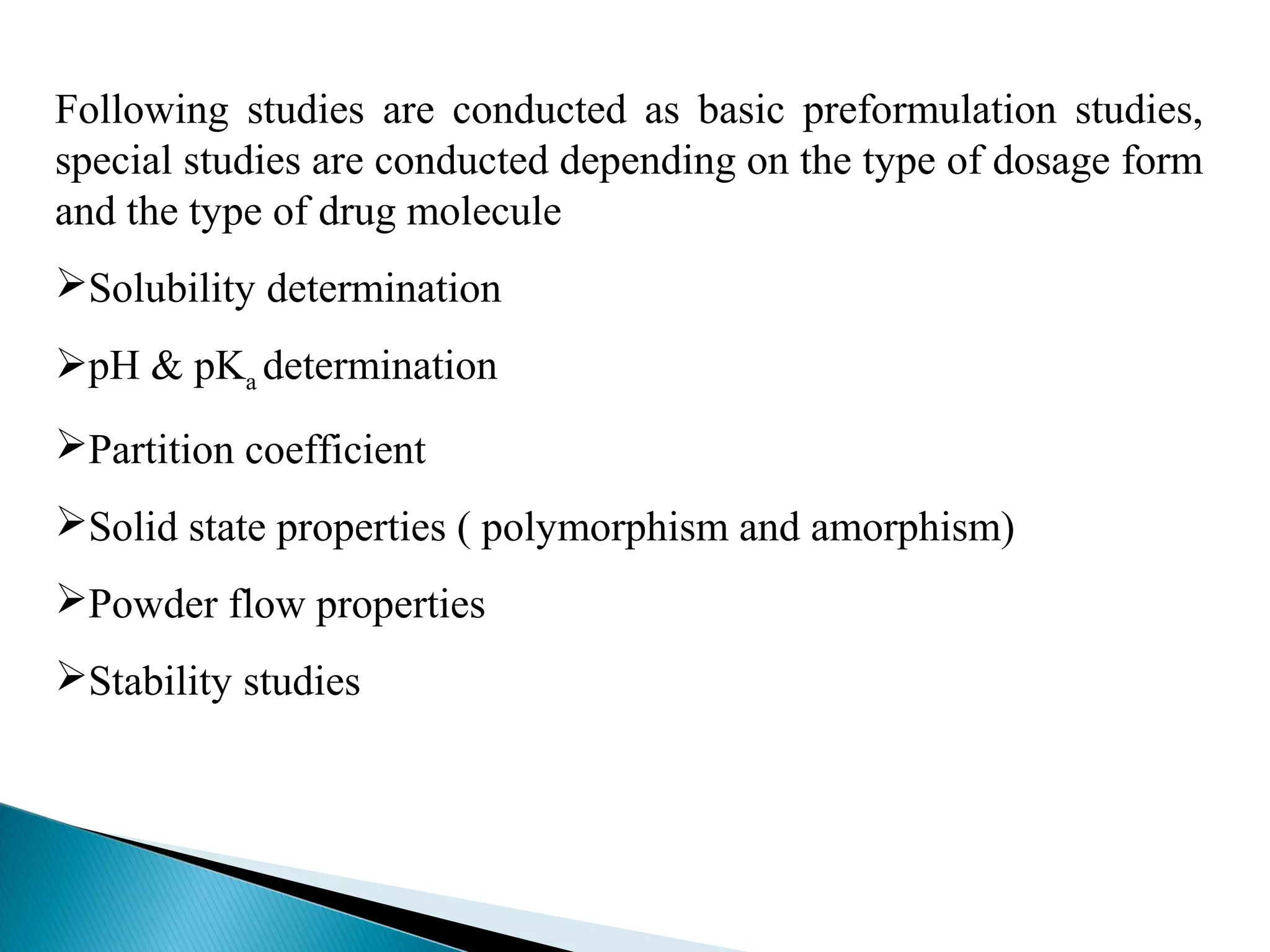 Following studies are conducted as basic preformulation studies,
special studies are conducted depending on the type of dosage form
and the type of drug molecule
Solubility determination
pH & pKa determination
Partition coefficient
Solid state properties ( polymorphism and amorphism)
Powder flow properties
Stability studies

 