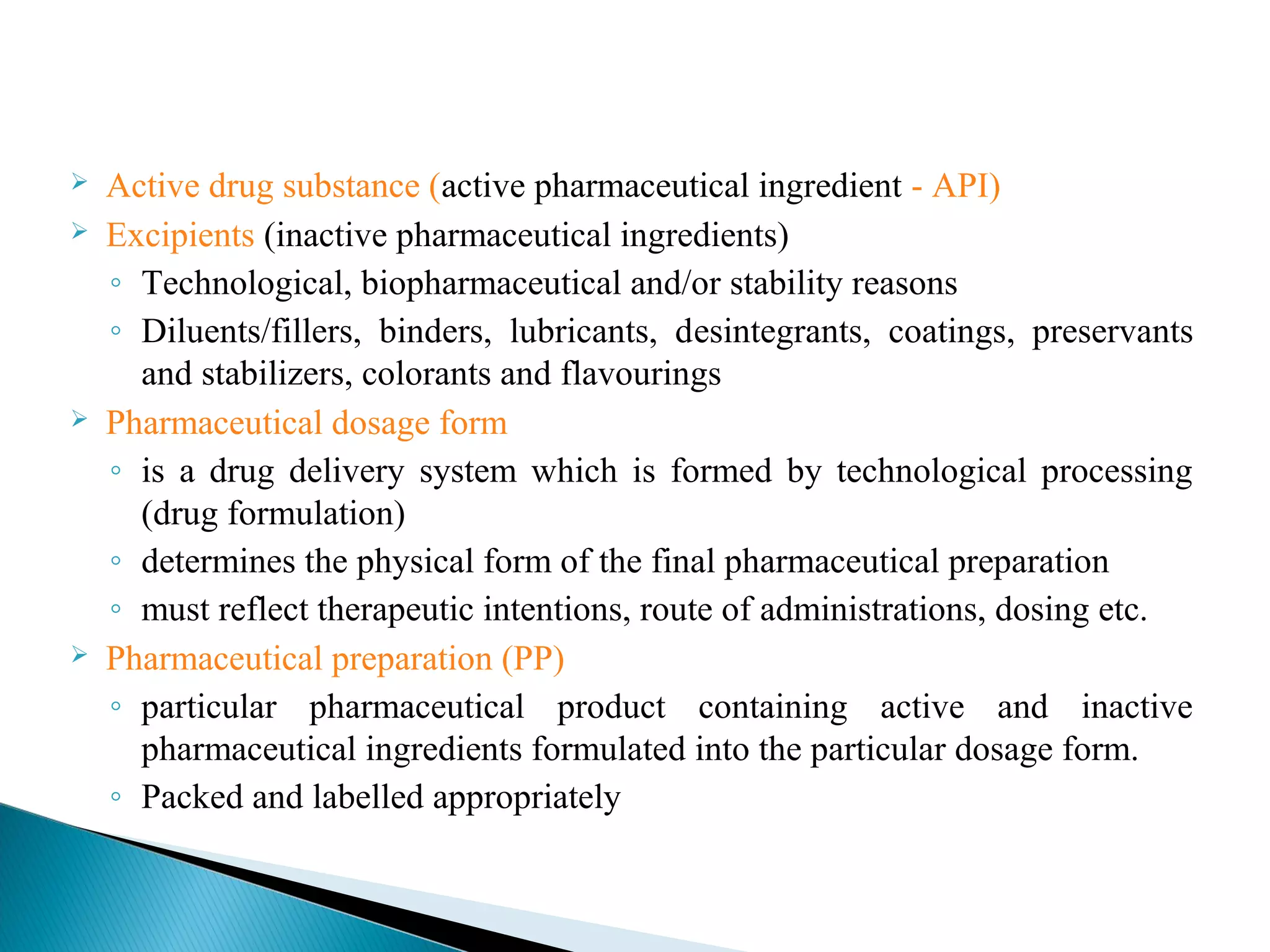 






Active drug substance (active pharmaceutical ingredient - API)
Excipients (inactive pharmaceutical ingredients)
◦ Technological, biopharmaceutical and/or stability reasons
◦ Diluents/fillers, binders, lubricants, desintegrants, coatings, preservants
and stabilizers, colorants and flavourings
Pharmaceutical dosage form
◦ is a drug delivery system which is formed by technological processing
(drug formulation)
◦ determines the physical form of the final pharmaceutical preparation
◦ must reflect therapeutic intentions, route of administrations, dosing etc.
Pharmaceutical preparation (PP)
◦ particular pharmaceutical product containing active and inactive
pharmaceutical ingredients formulated into the particular dosage form.
◦ Packed and labelled appropriately

 