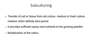 Subculturing
● Transfer of cell or tissue from old culture medium to fresh culture
medium within definite time period.
● It provides sufficient space and nutrients to the growing plantlet.
● Multiplication of the callus.
 