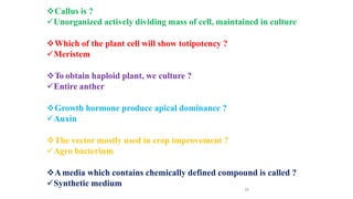 39
Callus is ?
Unorganized actively dividing mass of cell, maintained in culture
Which of the plant cell will show totipotency ?
Meristem
To obtain haploid plant, we culture ?
Entire anther
Growth hormone produce apical dominance ?
Auxin
The vector mostly used in crop improvement ?
Agro bacterium
Amedia which contains chemically defined compound is called ?
Synthetic medium
 