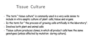 Tissue Culture
⦁ The term“ tissue culture” is commonly used in a very wide sense to
include in vitro aseptic culture of plant cells,tissue and organs.
⦁ Is the term for“ the process of growing cells artifically in the laboratory”.
⦁ Involves both plant and animal cells
⦁ Tissue culture produces clones,in which all product cells have the same
genotypes (unless affected by mutation during culture).
 