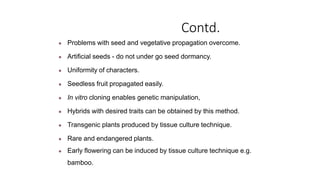 Contd.
● Problems with seed and vegetative propagation overcome.
● Artificial seeds - do not under go seed dormancy.
● Uniformity of characters.
● Seedless fruit propagated easily.
● In vitro cloning enables genetic manipulation,
● Hybrids with desired traits can be obtained by this method.
● Transgenic plants produced by tissue culture technique.
● Rare and endangered plants.
● Early flowering can be induced by tissue culture technique e.g.
bamboo.
 