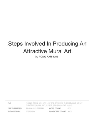 Steps Involved In Producing An
Attractive Mural Art
by FONG KAH YAN .
FILE
TIME SUBMITTED 22-JUN-2015 02:27PM
SUBMISSION ID 550903568
WORD COUNT 672
CHARACTER COUNT 3072
146921_FONG_KAH_YAN_._STEPS_INVOLVED_IN_PRODUCING_AN_AT
TRACTIVE_MURAL_ART_913819_1591088838.TXT (4.61K)
 