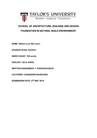 SCHOOL OF ARCHITECTURE, BUILDING AND DESIGN
FOUNDATION IN NATURAL BUILD ENVIRONMENT
NAME: Welson Lum Wei Jiunn
STUDENT ID NO: 0319514
WORD COUNT: 706 words
ENGLISH 1 (ELG 30505)
WRITTEN ASSIGNMENT 1: PROCESS ESSAY
LECTURER: CASSANDRA WIJESURIA
SUBMISSION DATE: 2ND MAY 2014
 