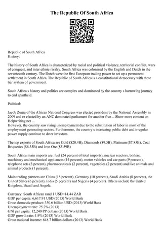 The Republic Of South Africa
Republic of South Africa
History:
The history of South Africa is characterized by racial and political violence, territorial conflict, wars
of conquest, and inter ethnic rivalry. South Africa was colonized by the English and Dutch in the
seventeenth century. The Dutch were the first European trading power to set up a permanent
settlement in South Africa. The Republic of South Africa is a constitutional democracy with three
tier system of government.
South Africa s history and politics are complex and dominated by the country s harrowing journey
to end apartheid.
Political:
Jacob Zuma of the African National Congress was elected president by the National Assembly in
2009 and re elected by an ANC dominated parliament for another five ... Show more content on
Helpwriting.net ...
However, the country saw rising unemployment due to the substitution of labor in most of the
employment generating sectors. Furthermore, the country s increasing public debt and irregular
power supply continue to deter investors.
The top exports of South Africa are Gold ($20.4B), Diamonds ($9.5B), Platinum ($7.85B), Coal
Briquettes ($6.35B) and Iron Ore ($5.59B)
South Africa main imports are: fuel (24 percent of total imports), nuclear reactors, boilers,
machinery and mechanical appliances (14 percent), motor vehicles and car parts (9 percent),
telephone sets (3 percent), pharmaceuticals (2 percent), vegetables (2 percent) and live animals and
animal products (1 percent).
Main trading partners are China (15 percent), Germany (10 percent), Saudi Arabia (8 percent), the
United States (6 percent), India (5 percent) and Nigeria (4 percent). Others include the United
Kingdom, Brazil and Angola.
Currency: South African rand 1 USD=14.44 ZAR
GDP per capita: 6,617.91 USD (2013) World Bank
Gross domestic product: 350.6 billion USD (2013) World Bank
Unemployment rate: 25.2% (2013)
GNI per capita: 12,240 PP dollars (2013) World Bank
GDP growth rate: 1.9% (2013) World Bank
Gross national income: 648.7 billion dollars (2013) World Bank
 