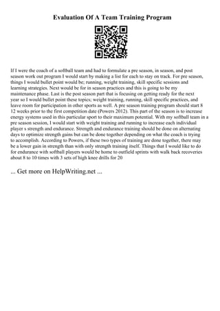 Evaluation Of A Team Training Program
If I were the coach of a softball team and had to formulate a pre season, in season, and post
season work out program I would start by making a list for each to stay on track. For pre season,
things I would bullet point would be; running, weight training, skill specific sessions and
learning strategies. Next would be for in season practices and this is going to be my
maintenance phase. Last is the post season part that is focusing on getting ready for the next
year so I would bullet point these topics; weight training, running, skill specific practices, and
leave room for participation in other sports as well. A pre season training program should start 8
12 weeks prior to the first competition date (Powers 2012). This part of the season is to increase
energy systems used in this particular sport to their maximum potential. With my softball team in a
pre season session, I would start with weight training and running to increase each individual
player s strength and endurance. Strength and endurance training should be done on alternating
days to optimize strength gains but can be done together depending on what the coach is trying
to accomplish. According to Powers, if these two types of training are done together, there may
be a lower gain in strength than with only strength training itself. Things that I would like to do
for endurance with softball players would be home to outfield sprints with walk back recoveries
about 8 to 10 times with 3 sets of high knee drills for 20
... Get more on HelpWriting.net ...
 