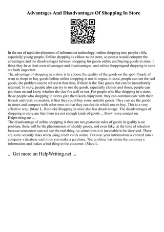Advantages And Disadvantages Of Shopping In Store
In the era of rapid development of information technology, online shopping into people s life,
especially young people. Online shopping is a blow to the store, so people would compare the
advantages and the disadvantages between shopping for goods online and buying goods in store. I
think they have their own advantages and disadvantages, and online shoppingand shopping in store
are both important.
The advantage of shopping in a store is to choose the quality of the goods on the spot. People all
went to shops to buy goods before online shopping is not in vogue, in store, people can see the real
goods, the problem can be solved at that time, if there is the fake goods that can be immediately
returned. In store, people also can try to use the goods, especially clothes and shoes, people can
put them on and know whether the size fits well or not. For people who like shopping in a store,
those people who shopping in stores give them keen enjoyment, they can communicate with their
friends and relax on market, at that they could buy some suitable goods. They can see the goods
in stores and compare with other ones so that they can decide which one to buy. This is a very
effective way. (Marc L. Resnick) Shopping in store also has disadvantage. The disadvantages of
shopping in store are that there are not enough kinds of goods ... Show more content on
Helpwriting.net ...
The disadvantage of online shopping is that can not guarantee sales of goods in quality is no
problem, there will be the phenomenon of shoddy goods, and even fake, at the time of selection
because consumers can not see the real thing, so sometimes it is inevitable to be deceived. There
are some security risks when using credit cards online. Because your information is entered into a
company s database each time you make a purchase. The profiteer has stolen the customer s
information and makes a bad thing to the customer. (Marc L.
... Get more on HelpWriting.net ...
 