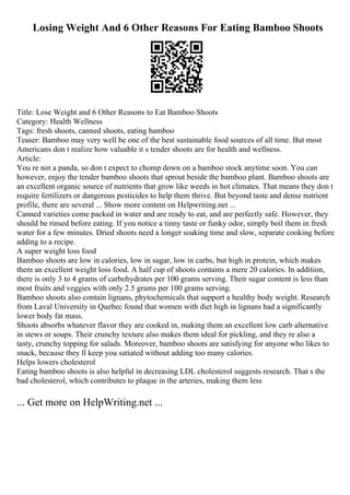 Losing Weight And 6 Other Reasons For Eating Bamboo Shoots
Title: Lose Weight and 6 Other Reasons to Eat Bamboo Shoots
Category: Health Wellness
Tags: fresh shoots, canned shoots, eating bamboo
Teaser: Bamboo may very well be one of the best sustainable food sources of all time. But most
Americans don t realize how valuable it s tender shoots are for health and wellness.
Article:
You re not a panda, so don t expect to chomp down on a bamboo stock anytime soon. You can
however, enjoy the tender bamboo shoots that sprout beside the bamboo plant. Bamboo shoots are
an excellent organic source of nutrients that grow like weeds in hot climates. That means they don t
require fertilizers or dangerous pesticides to help them thrive. But beyond taste and dense nutrient
profile, there are several ... Show more content on Helpwriting.net ...
Canned varieties come packed in water and are ready to eat, and are perfectly safe. However, they
should be rinsed before eating. If you notice a tinny taste or funky odor, simply boil them in fresh
water for a few minutes. Dried shoots need a longer soaking time and slow, separate cooking before
adding to a recipe.
A super weight loss food
Bamboo shoots are low in calories, low in sugar, low in carbs, but high in protein, which makes
them an excellent weight loss food. A half cup of shoots contains a mere 20 calories. In addition,
there is only 3 to 4 grams of carbohydrates per 100 grams serving. Their sugar content is less than
most fruits and veggies with only 2.5 grams per 100 grams serving.
Bamboo shoots also contain lignans, phytochemicals that support a healthy body weight. Research
from Laval University in Quebec found that women with diet high in lignans had a significantly
lower body fat mass.
Shoots absorbs whatever flavor they are cooked in, making them an excellent low carb alternative
in stews or soups. Their crunchy texture also makes them ideal for pickling, and they re also a
tasty, crunchy topping for salads. Moreover, bamboo shoots are satisfying for anyone who likes to
snack, because they ll keep you satiated without adding too many calories.
Helps lowers cholesterol
Eating bamboo shoots is also helpful in decreasing LDL cholesterol suggests research. That s the
bad cholesterol, which contributes to plaque in the arteries, making them less
... Get more on HelpWriting.net ...
 