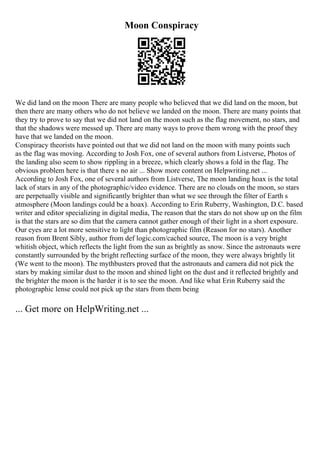 Moon Conspiracy
We did land on the moon There are many people who believed that we did land on the moon, but
then there are many others who do not believe we landed on the moon. There are many points that
they try to prove to say that we did not land on the moon such as the flag movement, no stars, and
that the shadows were messed up. There are many ways to prove them wrong with the proof they
have that we landed on the moon.
Conspiracy theorists have pointed out that we did not land on the moon with many points such
as the flag was moving. According to Josh Fox, one of several authors from Listverse, Photos of
the landing also seem to show rippling in a breeze, which clearly shows a fold in the flag. The
obvious problem here is that there s no air ... Show more content on Helpwriting.net ...
According to Josh Fox, one of several authors from Listverse, The moon landing hoax is the total
lack of stars in any of the photographic/video evidence. There are no clouds on the moon, so stars
are perpetually visible and significantly brighter than what we see through the filter of Earth s
atmosphere (Moon landings could be a hoax). According to Erin Ruberry, Washington, D.C. based
writer and editor specializing in digital media, The reason that the stars do not show up on the film
is that the stars are so dim that the camera cannot gather enough of their light in a short exposure.
Our eyes are a lot more sensitive to light than photographic film (Reason for no stars). Another
reason from Brent Sibly, author from def logic.com/cached source, The moon is a very bright
whitish object, which reflects the light from the sun as brightly as snow. Since the astronauts were
constantly surrounded by the bright reflecting surface of the moon, they were always brightly lit
(We went to the moon). The mythbusters proved that the astronauts and camera did not pick the
stars by making similar dust to the moon and shined light on the dust and it reflected brightly and
the brighter the moon is the harder it is to see the moon. And like what Erin Ruberry said the
photographic lense could not pick up the stars from them being
... Get more on HelpWriting.net ...
 