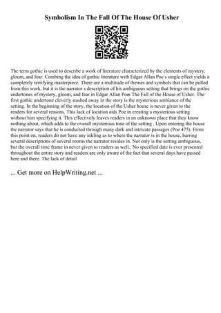 Symbolism In The Fall Of The House Of Usher
The term gothic is used to describe a work of literature characterized by the elements of mystery,
gloom, and fear. Combing the idea of gothic literature with Edgar Allan Poe s single effect yields a
completely terrifying masterpiece. There are a multitude of themes and symbols that can be pulled
from this work, but it is the narrator s description of his ambiguous setting that brings on the gothic
undertones of mystery, gloom, and fear in Edgar Allan Poes The Fall of the House of Usher. The
first gothic undertone cleverly stashed away in the story is the mysterious ambiance of the
setting. In the beginning of the story, the location of the Usher house is never given to the
readers for several reasons. This lack of location aids Poe in creating a mysterious setting
without him specifying it. This effectively leaves readers in an unknown place that they know
nothing about, which adds to the overall mysterious tone of the setting . Upon entering the house
the narrator says that he is conducted through many dark and intricate passages (Poe 475). From
this point on, readers do not have any inkling as to where the narrator is in the house, barring
several descriptions of several rooms the narrator resides in. Not only is the setting ambiguous,
but the overall time frame in never given to readers as well.. No specified date is ever presented
throughout the entire story and readers are only aware of the fact that several days have passed
here and there. The lack of detail
... Get more on HelpWriting.net ...
 