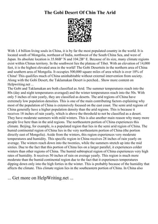 The Gobi Desert Of Chin The Arid
With 1.4 billion living souls in China, it is by far the most populated country in the world. It is
located south of Mongolia, northeast of India, northwest of the South China Sea, and west of
Japan. Its absolute location is 35.86В° N and 104.2В° E. Because of its size, many climate regions
exist within Chinas territory. In the southwest lies the plateau of Tibet. With an elevation of 14,000
feet, it is the highest elevated area in the world! The Gobi Desertsits in the northern area of China
and southern area of Mongolia. It occupies 500,000 square miles of area which is over 10% of
China! This qualifies much of China uninhabitable without external intervention from society.
Along with the Gobi Desert, the Taklamakan Desert is perched... Show more content on
Helpwriting.net ...
The Gobi and Taklamakan are both classified as Arid. The summer temperatures reach into the
80s (day and night temperatures averaged) and the winter temperatures reach into the 50s. With
only 5 inches of rain yearly, they are classified as deserts. The arid regions of China have
extremely low population densities. This is one of the main contributing factors explaining why
most of the population of China is extensively focused on the east coast. The semi arid regions of
China generally have a higher population density than the arid regions. This is because it
receives 18 inches of rain yearly, which is above the threshold to not be classified as a desert.
They have moderate summers with mild winters. This is also another main reason why many more
people live here than in the arid regions. The northeastern portion of China experiences this
climate. Beijing, for example, is a populated region that lies in the semi arid region of China. The
humid continental region of China lies in the very northeastern portion of China (the portion
directly east of Mongolia). Aside from the winters, this region experiences very moderate
temperatures and humidity. This specific region in China receives 28 inches of rain yearly on
average. The winters reach down into the twenties, while the summers stretch up into the mid
sixties. Due to the fact that this portion of China lies on a larger parallel, it experiences colder
winters than other regions of China. The humid subtropical region of China experiences very high
rates of humidity. It receives 50 inches of rain on average yearly. This region is much more
moderate than the humid continental region due to the fact that it experiences temperatures
dipping down only into the high forties in the winter. This is probably because of the humidity that
affects the climate. This climate region lies in the southeastern portion of China. In China also
... Get more on HelpWriting.net ...
 