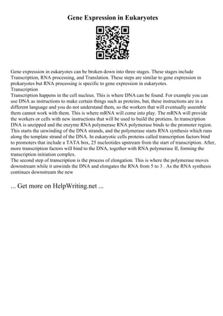 Gene Expression in Eukaryotes
Gene expression in eukaryotes can be broken down into three stages. These stages include
Transcription, RNA processing, and Translation. These steps are similar to gene expression in
prokaryotes but RNA processing is specific to gene expression in eukaryotes.
Transcription
Transcription happens in the cell nucleus. This is where DNA can be found. For example you can
use DNA as instructions to make certain things such as proteins, but, these instructions are in a
different language and you do not understand them, so the workers that will eventually assemble
them cannot work with them. This is where mRNA will come into play. The mRNA will provide
the workers or cells with new instructions that will be used to build the protiens. In transcription
DNA is unzipped and the enzyme RNA polymerase RNA polymerase binds to the promoter region.
This starts the unwinding of the DNA strands, and the polymerase starts RNA synthesis which runs
along the template strand of the DNA. In eukaryotic cells proteins called transcription factors bind
to promoters that include a TATA box, 25 nucleotides upstream from the start of transcription. After,
more transcription factors will bind to the DNA, together with RNA polymerase II, forming the
transcription initiation complex.
The second step of transcription is the process of elongation. This is where the polymerase moves
downstream while it unwinds the DNA and elongates the RNA from 5 to 3 . As the RNA synthesis
continues downstream the new
... Get more on HelpWriting.net ...
 